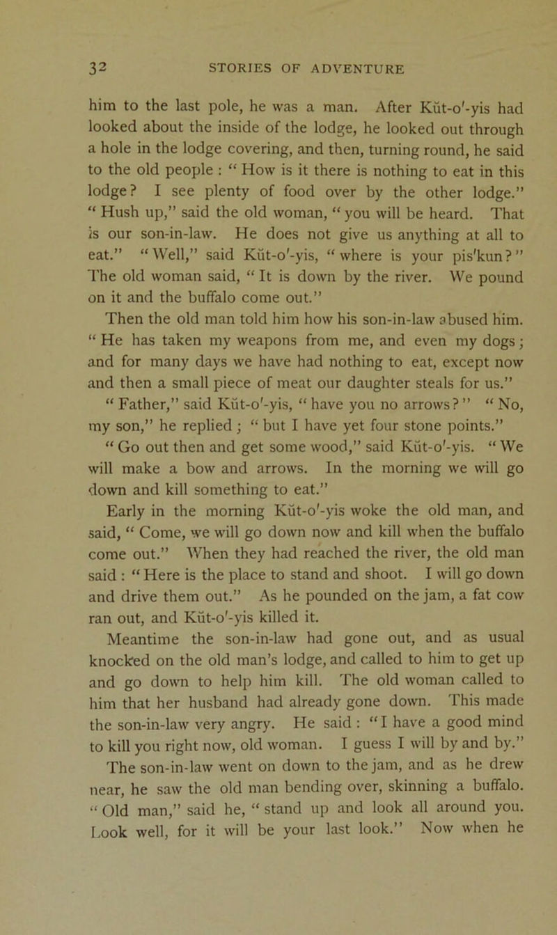 him to the last pole, he was a man. After Kut-o'-yis had looked about the inside of the lodge, he looked out through a hole in the lodge covering, and then, turning round, he said to the old people : “ How is it there is nothing to eat in this lodge? I see plenty of food over by the other lodge.” “ Hush up,” said the old woman, “ you will be heard. That Is our son-in-law. He does not give us anything at all to eat.” “Well,” said Kut-o'-yis, “where is your pis'kun?” The old woman said, “ It is down by the river. We pound on it and the buffalo come out.” Then the old man told him how his son-in-law abused him. “ He has taken my weapons from me, and even my dogs; and for many days we have had nothing to eat, except now and then a small piece of meat our daughter steals for us.” “ Father,” said Kut-o'-yis, “ have you no arrows? ” “ No, my son,” he replied; “ but I have yet four stone points.” “ Go out then and get some wood,” said Kut-o'-yis. “ We will make a bow and arrows. In the morning we will go down and kill something to eat.” Early in the morning Kut-o'-yis woke the old man, and said, “ Come, we will go down now and kill when the buffalo come out.” When they had reached the river, the old man said : “ Here is the place to stand and shoot. I will go down and drive them out.” As he pounded on the jam, a fat cow ran out, and Kut-o'-yis killed it. Meantime the son-in-law had gone out, and as usual knocked on the old man’s lodge, and called to him to get up and go down to help him kill. The old woman called to him that her husband had already gone down. This made the son-in-law very angry. He said : “ I have a good mind to kill you right now, old woman. I guess I will by and by.” The son-in-law went on down to the jam, and as he drew near, he saw the old man bending over, skinning a buffalo. “ Old man,” said he, “ stand up and look all around you. I.ook well, for it will be your last look.” Now when he