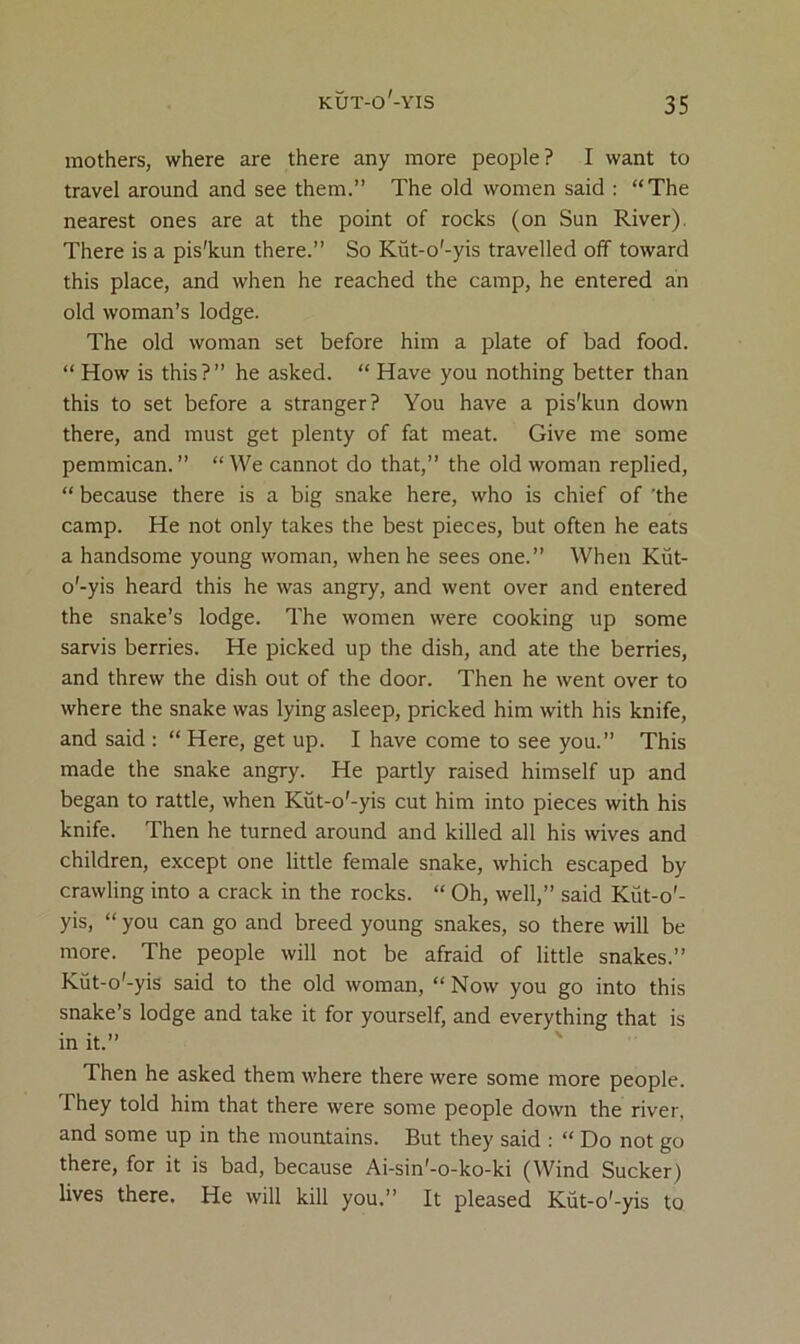 mothers, where are there any more people? I want to travel around and see them.” The old women said : “The nearest ones are at the point of rocks (on Sun River). There is a pis'kun there.” So Kut-o'-yis travelled off toward this place, and when he reached the camp, he entered an old woman’s lodge. The old woman set before him a plate of bad food. “ How is this?” he asked. “ Have you nothing better than this to set before a stranger? You have a pis'kun down there, and must get plenty of fat meat. Give me some pemmican. ” “We cannot do that,” the old woman replied, “ because there is a big snake here, who is chief of ’the camp. He not only takes the best pieces, but often he eats a handsome young woman, when he sees one.” When Kut- o'-yis heard this he was angry, and went over and entered the snake’s lodge. The women were cooking up some sarvis berries. He picked up the dish, and ate the berries, and threw the dish out of the door. Then he went over to where the snake was lying asleep, pricked him with his knife, and said ; “ Here, get up. I have come to see you.” This made the snake angry. He partly raised himself up and began to rattle, when Kut-o'-yis cut him into pieces with his knife. Then he turned around and killed all his wives and children, except one little female snake, which escaped by crawling into a crack in the rocks. “ Oh, well,” said Kut-o'- yis, “ you can go and breed young snakes, so there will be more. The people will not be afraid of little snakes.” Kut-o'-yis said to the old woman, “ Now you go into this snake’s lodge and take it for yourself, and everything that is in it.” Then he asked them where there were some more people. They told him that there were some people down the river, and some up in the mountains. But they said : “ Do not go there, for it is bad, because Ai-sin'-o-ko-ki (Wind Sucker) lives there. He will kill you.” It pleased Kut-o'-yis to