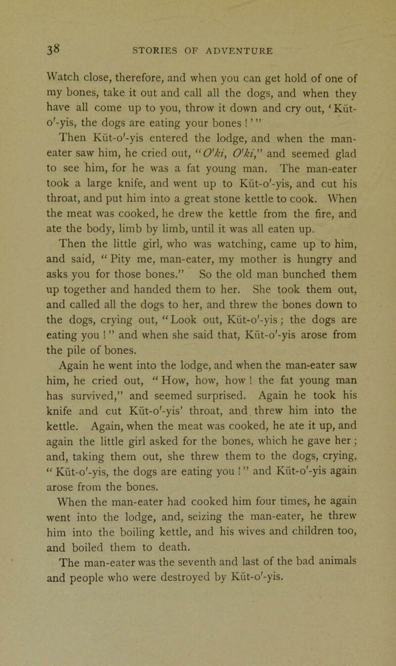 Watch close, therefore, and when you can get hold of one of my bones, take it out and call all the dogs, and when they have all come up to you, throw it down and cry out, ‘ Kut- o'-yis, the dogs are eating your bones ! ’ ” Then Kut-o'-yis entered the lodge, and when the man- eater saw him, he cried out, “O'ki, O'ki, and seemed glad to see him, for he was a fat young man. The man-eater took a large knife, and went up to Kut-o'-yis, and cut his throat, and put him into a great stone kettle to cook. When the meat was cooked, he drew the kettle from the fire, and ate the body, limb by limb, until it was all eaten up. Then the little girl, who was watching, came up to him, and said, “ Pity me, man-eater, my mother is hungry and asks you for those bones.” So the old man bunched them up together and handed them to her. She took them out, and called all the dogs to her, and threw the bones down to the dogs, crying out, “ Look out, Kut-o'-yis; the dogs are eating you ! ” and when she said that, Kut-o'-yis arose from the pile of bones. Again he went into the lodge, and when the man-eater saw him, he cried out, “ How, how, how ! the fat young man has survived,” and seemed surprised. Again he took his knife and cut Kut-o'-yis’ throat, and threw him into the kettle. Again, when the meat was cooked, he ate it up, and again the little girl asked for the bones, which he gave her; and, taking them out, she threw them to the dogs, crying, “ Kut-o'-yis, the dogs are eating you ! ” and Kut-o'-yis again arose from the bones. When the man-eater had cooked him four times, he again went into the lodge, and, seizing the man-eater, he threw him into the boiling kettle, and his wives and children too, and boiled them to death. The man-eater was the seventh and last of the bad animals and people who were destroyed by Kut-o'-yis.