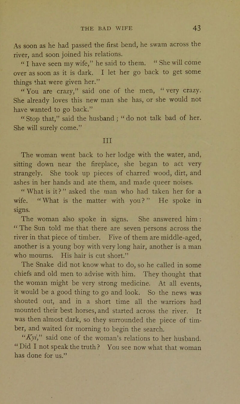 As soon as he had passed the first bend, he swam across the river, and soon joined his relations. “ I have seen my wife,” he said to them. “ She will come over as soon as it is dark. I let her go back to get some things that were given her.” “ You are crazy,” said one of the men, “ very crazy. She already loves this new man she has, or she would not have wanted to go back.” “ Stop that,” said the husband; “ do not talk bad of her. She will surely come.” Ill The woman went back to her lodge with the water, and, sitting down near the fireplace, she began to act very strangely. She took up pieces of charred wood, dirt, and ashes in her hands and ate them, and made queer noises. “ What is it?” asked the man who had taken her for a wife. “ What is the matter with you ? ” He spoke in signs. The woman also spoke in signs. She answered him : “ The Sun told me that there are seven persons across the river in that piece of timber. Five of them are middle-aged, another is a young boy with very long hair, another is a man who mourns. His hair is cut short.” The Snake did not know what to do, so he called in some chiefs and old men to advise with him. They thought that the woman might be very strong medicine. At all events, it would be a good thing to go and look. So the news was shouted out, and in a short time all the warriors had mounted their best horses, and started across the river. It was then almost dark, so they surrounded the piece of tim- ber, and waited for morning to begin the search. “■Kyt,” said one of the woman’s relations to her husband. “ Did I not speak the truth ? You see now what that woman has done for us.”