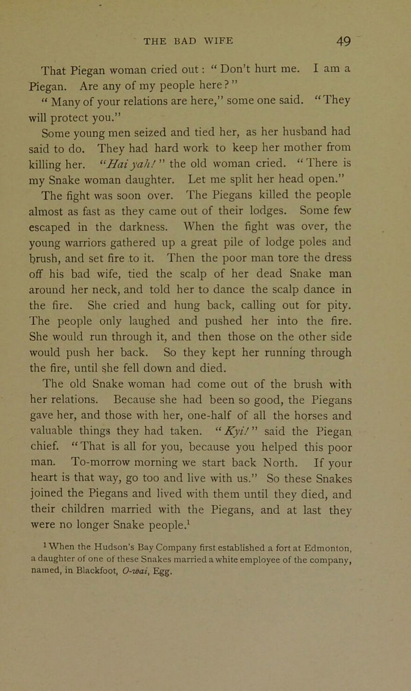 That Piegan woman cried out: “ Don’t hurt me. I am a Fiegan. Are any of my people here? ” “ Many of your relations are here,” some one said. “ They will protect you.” Some young men seized and tied her, as her husband had said to do. They had hard work to keep her mother from killing her. “Hat yah/ the old woman cried. “There is my Snake woman daughter. Let me split her head open.” The fight was soon over. The Piegans killed the people almost as fast as they came out of their lodges. Some few escaped in the darkness. When the fight was over, the young warriors gathered up a great pile of lodge poles and brush, and set fire to it. Then the poor man tore the dress off his bad wife, tied the scalp of her dead Snake man around her neck, and told her to dance the scalp dance in the fire. She cried and hung back, calling out for pity. The people only laughed and pushed her into the fire. She would run through it, and then those on the other side would push her back. So they kept her running through the fire, until she fell down and died. The old Snake woman had come out of the brush with her relations. Because she had been so good, the Piegans gave her, and those with her, one-half of all the horses and valuable things they had taken. “Kyi! said the Piegan chief. “ That is all for you, because you helped this poor man. To-morrow morning we start back North. If your heart is that way, go too and live with us.” So these Snakes joined the Piegans and lived with them until they died, and their children married with the Piegans, and at last they were no longer Snake people.* 1 When the Hudson’s Bay Company first established a fort at Edmonton, a daughter ol one of these Snakes married a white employee of the company, named, in Blackfoot, 0-wai, Egg.