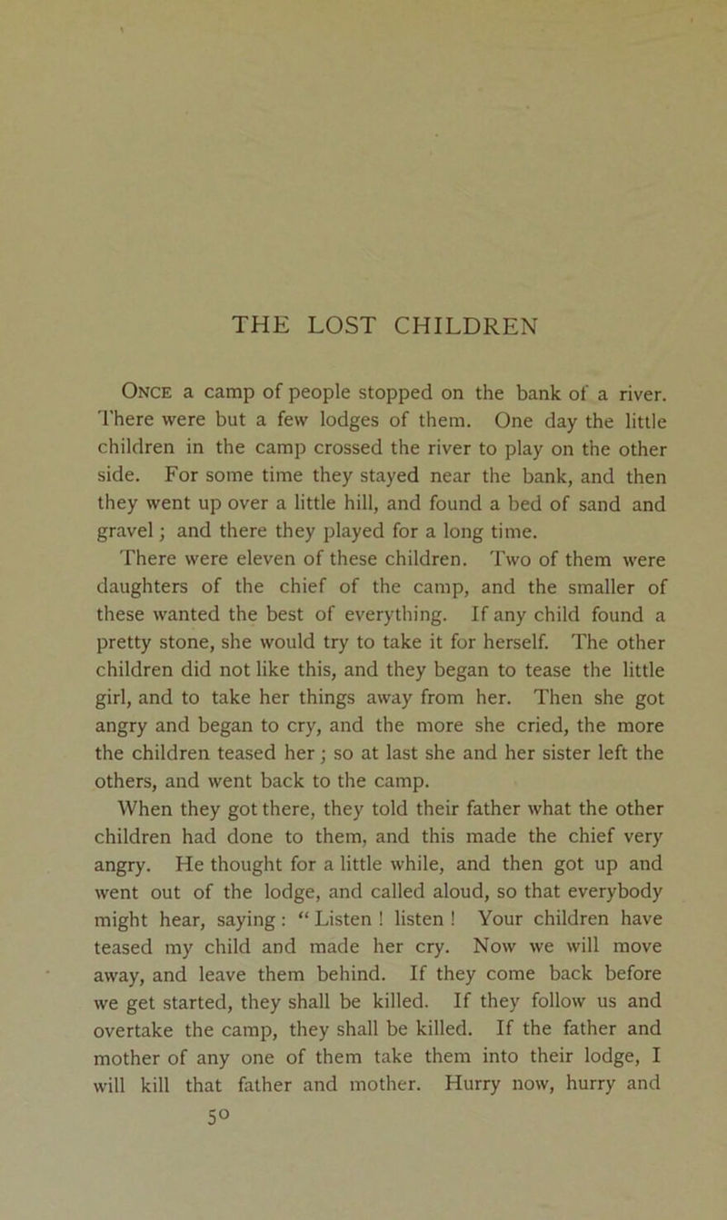 THE LOST CHILDREN Once a camp of people stopped on the bank of a river. 'I'here were but a few lodges of them. One day the little children in the camp crossed the river to play on the other side. For some time they stayed near the bank, and then they went up over a little hill, and found a bed of sand and gravel; and there they played for a long time. There were eleven of these children. Two of them were daughters of the chief of the camp, and the smaller of these wanted the best of everything. If any child found a pretty stone, she would try to take it for herself. The other children did not like this, and they began to tease the little girl, and to take her things away from her. Then she got angry and began to cry, and the more she cried, the more the children teased her; so at last she and her sister left the others, and went back to the camp. When they got there, they told their father what the other children had done to them, and this made the chief very angry. He thought for a little while, and then got up and went out of the lodge, and called aloud, so that everybody might hear, saying: “ Listen ! listen ! Your children have teased my child and made her cry. Now we will move away, and leave them behind. If they come back before we get started, they shall be killed. If they follow us and overtake the camp, they shall be killed. If the father and mother of any one of them take them into their lodge, I will kill that father and mother. Hurry now, hurry and