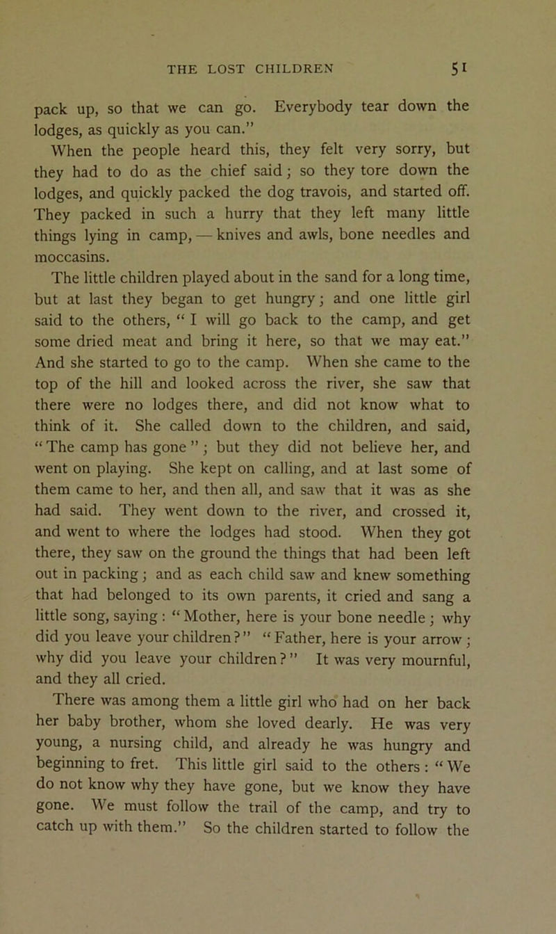 pack up, so that we can go. Everybody tear down the lodges, as quickly as you can.” When the people heard this, they felt very sorry, but they had to do as the chief said; so they tore down the lodges, and quickly packed the dog travois, and started off. They packed in such a hurry that they left many little things lying in camp, — knives and awls, bone needles and moccasins. The little children played about in the sand for a long time, but at last they began to get hungry; and one little girl said to the others, “ I will go back to the camp, and get some dried meat and bring it here, so that we may eat.” And she started to go to the camp. When she came to the top of the hill and looked across the river, she saw that there were no lodges there, and did not know what to think of it. She called down to the children, and said, “ The camp has gone ” ; but they did not believe her, and went on playing. She kept on calling, and at last some of them came to her, and then all, and saw that it was as she had said. They went down to the river, and crossed it, and went to where the lodges had stood. When they got there, they saw on the ground the things that had been left out in packing; and as each child saw and knew something that had belonged to its own parents, it cried and sang a little song, saying : “ Mother, here is your bone needle; why did you leave your children?” “Father, here is your arrow ; why did you leave your children ? ” It was very mournful, and they all cried. There was among them a little girl who had on her back her baby brother, whom she loved dearly. He was very young, a nursing child, and already he was hungry and beginning to fret. This little girl said to the others : “ We do not know why they have gone, but we know they have gone. We must follow the trail of the camp, and try to catch up with them.” So the children started to follow the