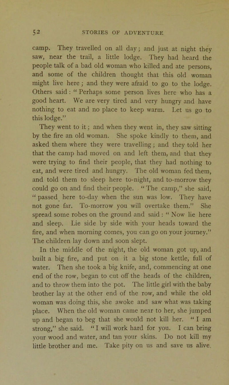 camp. They travelled on all day; and just at night they saw, near the trail, a little lodge. They had heard the people talk of a bad old woman who killed and ate persons, and some of the children thought that this old woman might live here; and they were afraid to go to the lodge. Others said ; “ Perhaps some person lives here who has a good heart. We are very tired and very hungry and have nothing to eat and no place to keep warm. Let us go to this lodge.” They went to it; and when they went in, they saw sitting by the fire an old woman. She spoke kindly to them, and asked them where they were travelling; and they told her that the camp had moved on and left them, and that they were trying to find their people, that they had nothing to eat, and were tired and hungry. The old woman fed them, and told them to sleep here to-night, and to-morrow they could go on and find their people. “ The camp,” she said, “ passed here to-day when the sun was low. They have not gone far. To-morrow you will overtake them.” She spread some robes on the ground and said : “ Now lie here and sleep. Lie side by side with your heads toward the fire, and when morning comes, you can go on your journey.” The children lay down and soon slept. In the middle of the night, the old woman got up, and built a big fire, and put on it a big stone kettle, full of water. Then she took a big knife, and, commencing at one end of the row, began to cut off the heads of the children, and to throw them into the pot. The little girl with the baby brother lay at the other end of the row, and while the old woman was doing this, she awoke and saw what was taking place. When the old woman came near to her, she jumped up and began to beg that she would not kill her. “ I am strong,” she said. “ I will work hard for you. I can bring your wood and water, and tan your skins. Do not kill my little brother and me. Take pity on us and save us alive.