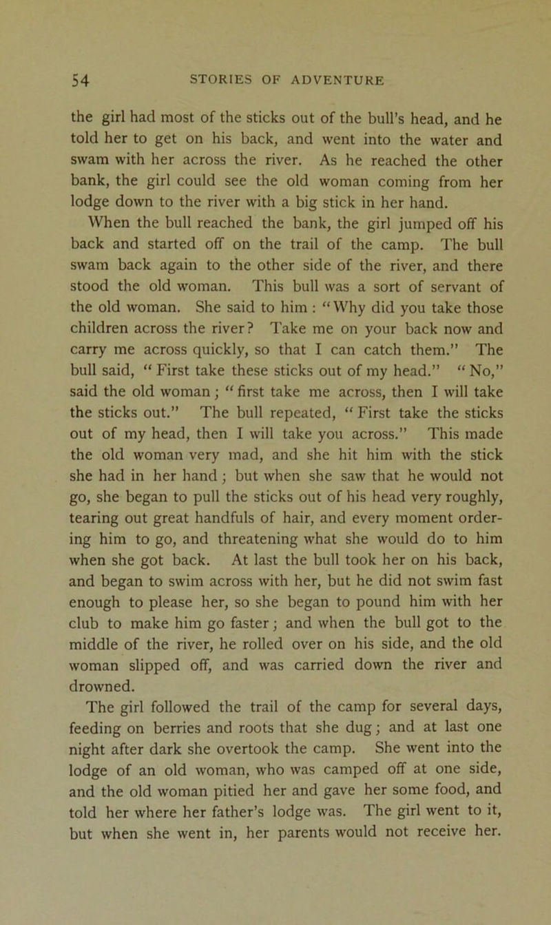 the girl had most of the sticks out of the bull’s head, and he told her to get on his back, and went into the water and swam with her across the river. As he reached the other bank, the girl could see the old woman coming from her lodge down to the river with a big stick in her hand. When the bull reached the bank, the girl jumped off his back and started off on the trail of the camp. The bull swam back again to the other side of the river, and there stood the old woman. This bull was a sort of servant of the old woman. She said to him : “Why did you take those children across the river? Take me on your back now and carry me across quickly, so that I can catch them.” The bull said, “ First take these sticks out of my head.” “ No,” said the old woman; “ first take me across, then I will take the sticks out.” The bull repeated, “ First take the sticks out of my head, then I will take you across.” This made the old woman very mad, and she hit him with the stick she had in her hand; but when she saw that he would not go, she began to pull the sticks out of his head very roughly, tearing out great handfuls of hair, and every moment order- ing him to go, and threatening what she would do to him when she got back. At last the bull took her on his back, and began to swim across with her, but he did not swim fast enough to please her, so she began to pound him with her club to make him go faster; and when the bull got to the middle of the river, he rolled over on his side, and the old woman slipped off, and was carried down the river and drowned. The girl followed the trail of the camp for several days, feeding on berries and roots that she dug; and at last one night after dark she overtook the camp. She went into the lodge of an old woman, who was camped off at one side, and the old woman pitied her and gave her some food, and told her where her father’s lodge was. The girl went to it, but when she went in, her parents would not receive her.