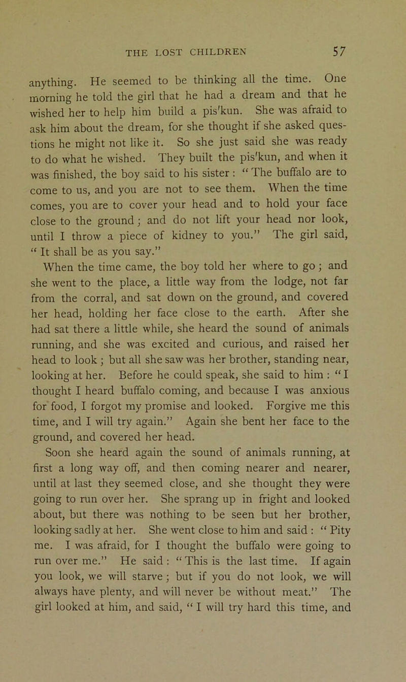 anything. He seemed to be thinking all the time. One morning he told the girl that he had a dream and that he wished her to help him build a pis'kun. She was afraid to ask him about the dream, for she thought if she asked ques- tions he might not like it. So she just said she was ready to do what he wished. They built the pis'kun, and when it was finished, the boy said to his sister : “ The buffalo are to come to us, and you are not to see them. When the time comes, you are to cover your head and to hold your face close to the ground; and do not lift your head nor look, until I throw a piece of kidney to you.” The girl said, ” It shall be as you say.” When the time came, the boy told her where to go ; and she went to the place, a little way from the lodge, not far from the corral, and sat down on the ground, and covered her head, holding her face close to the earth. After she had sat there a little while, she heard the sound of animals running, and she was excited and curious, and raised her head to look; but all she saw was her brother, standing near, looking at her. Before he could speak, she said to him ; “ I thought I heard buffalo coming, and because I was anxious for food, I forgot my promise and looked. Forgive me this time, and I will try again.” Again she bent her face to the ground, and covered her head. Soon she heard again the sound of animals running, at first a long way off, and then coming nearer and nearer, until at last they seemed close, and she thought they were going to run over her. She sprang up in fright and looked about, but there was nothing to be seen but her brother, looking sadly at her. She went close to him and said ; “ Pity me. I was afraid, for I thought the buffalo were going to run over me.” He said : “ This is the last time. If again you look, we will starve; but if you do not look, we will always have plenty, and will never be without meat.” The girl looked at him, and said, “ I will try hard this time, and