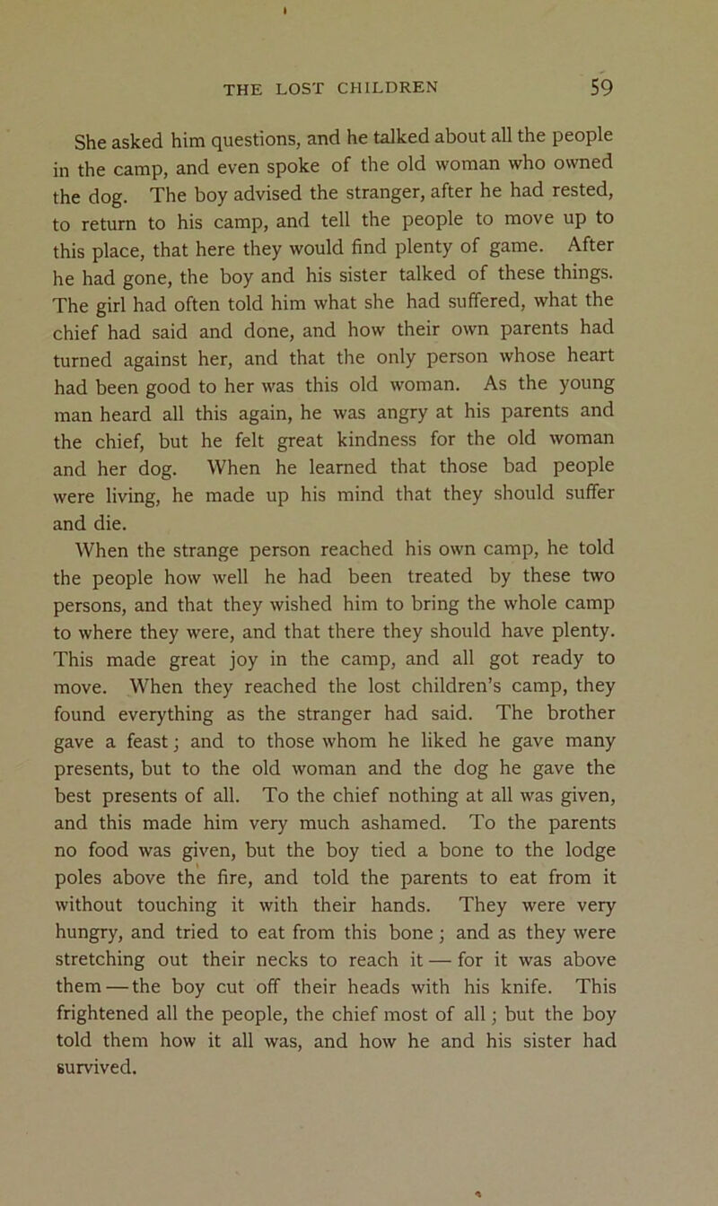 She asked him questions, and he talked about all the people in the camp, and even spoke of the old woman who owned the dog. The boy advised the stranger, after he had rested, to return to his camp, and tell the people to move up to this place, that here they would find plenty of game. After he had gone, the boy and his sister talked of these things. The girl had often told him what she had suffered, what the chief had said and done, and how their own parents had turned against her, and that the only person whose heart had been good to her was this old woman. As the young man heard all this again, he was angry at his parents and the chief, but he felt great kindness for the old woman and her dog. When he learned that those bad people were living, he made up his mind that they should suffer and die. When the strange person reached his own camp, he told the people how well he had been treated by these two persons, and that they wished him to bring the whole camp to where they were, and that there they should have plenty. This made great joy in the camp, and all got ready to move. When they reached the lost children’s camp, they found everything as the stranger had said. The brother gave a feast; and to those whom he liked he gave many presents, but to the old woman and the dog he gave the best presents of all. To the chief nothing at all was given, and this made him very much ashamed. To the parents no food was given, but the boy tied a bone to the lodge poles above the fire, and told the parents to eat from it without touching it with their hands. They were very hungry, and tried to eat from this bone; and as they were stretching out their necks to reach it — for it was above them — the boy cut off their heads with his knife. This frightened all the people, the chief most of all; but the boy told them how it all was, and how he and his sister had survived.