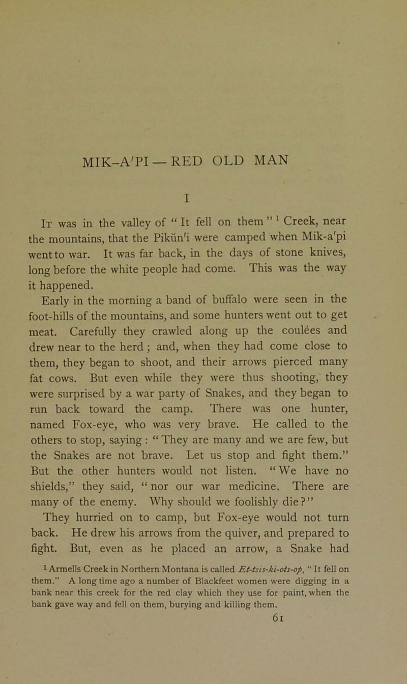 MIK-A'PI —RED OLD MAN I It was in the valley of “ It fell on them ” ' Creek, near the mountains, that the Pikun'i were camped when Mik-a'pi went to war. It was far back, in the days of stone knives, long before the white people had come. This was the way it happened. Early in the morning a band of buffalo were seen in the foot-hills of the mountains, and some hunters went out to get meat. Carefully they crawled along up the coulees and drew near to the herd; and, when they had come close to them, they began to shoot, and their arrows pierced many fat cows. But even while they were thus shooting, they were surprised by a war party of Snakes, and they began to run back toward the camp. There was one hunter, named Fox-eye, who was very brave. He called to the others to stop, saying : “ They are many and we are few, but the Snakes are not brave. Let us stop and fight them.” But the other hunters would not listen. “We have no shields,” they said, “ nor our war medicine. There are many of the enemy. Why should we foolishly die ? ” They hurried on to camp, but Fox-eye would not turn back. He drew his arrows from the quiver, and prepared to fight. But, even as he placed an arrow, a Snake had r Armells Creek in Northern Montana is called Et-tsis-ki-ots-op, “ It fell on them.” A longtime ago a number of Blackfeet women were digging in a bank near this creek for the red clay which they use for paint, when the bank gave way and fell on them, burying and killing them. 6l