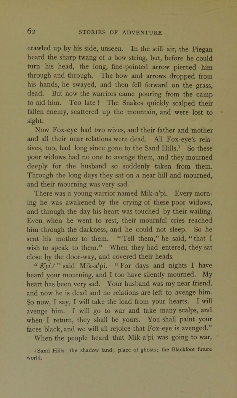 crawled up by his side, unseen. In the still air, the Piegan heard the sharp twang of a bow string, but, before he could turn his head, the long, fine-pointed arrow pierced him through and through. The bow and arrows dropped from his hands, he swayed, and then fell forward on the grass, dead. But now the warriors came pouring from the camp to aid him. Too late ! The Snakes quickly scalped their fallen enemy, scattered up the mountain, and were lost to sight. Now Fox-eye had two wives, and their father and mother and all their near relations were dead. All Fox-eye’s rela- tives, too, had long since gone to the Sand Hills.* So these poor widows had no one to avenge them, and they mourned deeply for the husband so suddenly taken from them. Through the long days they sat on a near hill and mourned, and their mourning was very sad. There was a young warrior named Mik-a’pi. Every morn- ing he was awakened by the crying of these poor widows, and through the day his heart was touched by their wailing. Even when he went to rest, their mournful cries reached him through the darkness, and he could not sleep. So he sent his mother to them. “ Tell them,” he said, “ that I wish to speak to them.” When they had entered, they sat close by the door-way, and covered their heads. “Aj'f.''” said Mik-a'pi. “For days and nights I have heard your mourning, and I too have silently mourned. My heart has been very sad. Your husband was my near friend, and now he is dead and no relations are left to avenge him. So now, I say, I will take the load from your hearts. I will avenge him. I \vill go to war and take many scalps, and when I return, they shall be yours. You shall paint your faces black, and we will all rejoice that Fox-eye is avenged.” When the people heard that Mik-a'pi was going to war, 1 Sand Hills: the shadow land; place of ghosts; the Blackfoot future world.