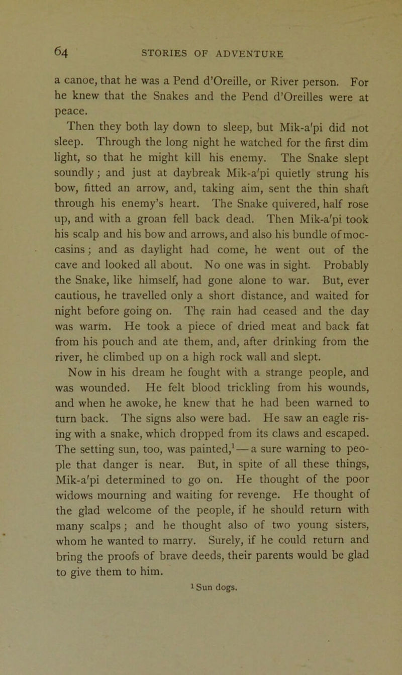 a canoe, that he was a Pend d’Oreille, or River person. For he knew that the Snakes and the Pend d’Oreilles were at peace. Then they both lay down to sleep, but Mik-a'pi did not sleep. Through the long night he watched for the first dim light, so that he might kill his enemy. The Snake slept soundly; and just at daybreak Mik-a'pi quietly strung his bow, fitted an arrow, and, taking aim, sent the thin shaft through his enemy’s heart. The Snake quivered, half rose up, and with a groan fell back dead. Then Mik-a'pi took his scalp and his bow and arrows, and also his bundle of moc- casins ; and as daylight had come, he went out of the cave and looked all about. No one was in sight. Probably the Snake, like himself, had gone alone to war. But, ever cautious, he travelled only a short distance, and waited for night before going on. Th? rain had ceased and the day was warm. He took a piece of dried meat and back fat from his pouch and ate them, and, after drinking from the river, he climbed up on a high rock wall and slept. Now in his dream he fought with a strange people, and was wounded. He felt blood trickling from his wounds, and when he awoke, he knew that he had been warned to turn back. The signs also were bad. He saw an eagle ris- ing with a snake, which dropped from its claws and escaped. The setting sun, too, was painted,'—a sure warning to peo- ple that danger is near. But, in spite of all these things, Mik-a'pi determined to go on. He thought of the poor widows mourning and waiting for revenge. He thought of the glad welcome of the people, if he should return with many scalps; and he thought also of two young sisters, whom he wanted to marry. Surely, if he could return and bring the proofs of brave deeds, their parents would be glad to give them to him. 1 Sun dogs.