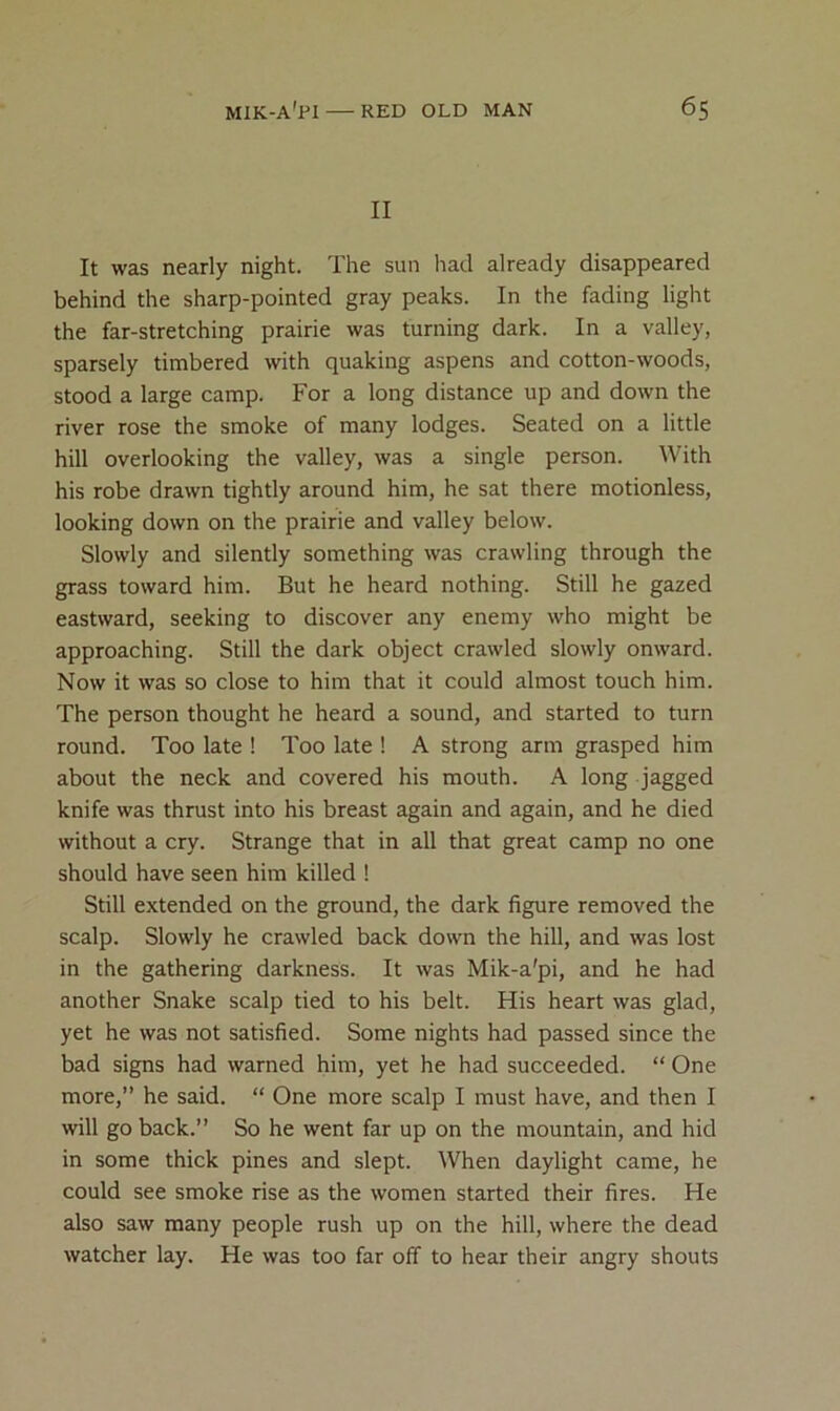 II It was nearly night. The sun had already disappeared behind the sharp-pointed gray peaks. In the fading light the far-stretching prairie was turning dark. In a valley, sparsely timbered with quaking aspens and cotton-woods, stood a large camp. For a long distance up and down the river rose the smoke of many lodges. Seated on a little hill overlooking the valley, was a single person. With his robe drawn tightly around him, he sat there motionless, looking down on the prairie and valley below. Slowly and silently something was crawling through the grass toward him. But he heard nothing. Still he gazed eastward, seeking to discover any enemy who might be approaching. Still the dark object crawled slowly onward. Now it was so close to him that it could almost touch him. The person thought he heard a sound, and started to turn round. Too late ! Too late ! A strong arm grasped him about the neck and covered his mouth. A long jagged knife was thrust into his breast again and again, and he died without a cry. Strange that in all that great camp no one should have seen him killed ! Still extended on the ground, the dark figure removed the scalp. Slowly he crawled back down the hill, and was lost in the gathering darkness. It was Mik-a'pi, and he had another Snake scalp tied to his belt. His heart was glad, yet he was not satisfied. Some nights had passed since the bad signs had warned him, yet he had succeeded. “ One more,” he said. “ One more scalp I must have, and then I will go back.” So he went far up on the mountain, and hid in some thick pines and slept. When daylight came, he could see smoke rise as the women started their fires. He also saw many people rush up on the hill, where the dead watcher lay. He was too far off to hear their angry shouts