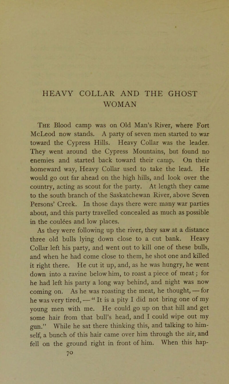 HEAVY COLLAR AND THE GHOST WOMAN The Blood camp was on Old Man’s River, where Fort McLeod now stands. A party of seven men started to war toward the Cypress Hills. Heavy Collar was the leader. They went around the Cypress Mountains, but found no enemies and started back toward their camp. On their homeward way. Heavy Collar used to take the lead. He would go out far ahead on the high hills, and look over the country, acting as scout for the party. At length they came to the south branch of the Saskatchewan River, above Seven Persons’ Creek. In those days there were many war parties about, and this party travelled concealed as much as possible in the coulees and low places. As they were following up the river, they saw at a distance three old bulls lying down close to a cut bank. Heavy Collar left his party, and went out to kill one of these bulls, and when he had come close to them, he shot one and killed it right there. He cut it up, and, as he was hungry, he went down into a ravine below him, to roast a piece of meat; for he had left his party a long way behind, and night was now coming on. As he was roasting the meat, he thought, — for he was very tired, — “ It is a pity I did not bring one of my young men with me. He could go up on that hill and get some hair from that bull’s head, and I could wipe out my gun.” While he sat there thinking this, and talking to him- self, a bunch of this hair came over him through the air, and fell on the ground right in front of him. When this hap-