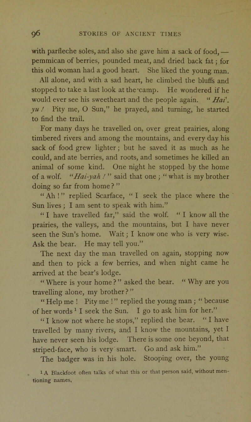 with parfleche soles, and also she gave him a sack of food, — pemmican of berries, pounded meat, and dried back fat; for this old woman had a good heart. She liked the young man. All alone, and with a sad heart, he climbed the bluffs and stopped to take a last look at thexamp. He wondered if he would ever see his sweetheart and the people again. “ Hat. yu ! Pity me, O Sun,” he prayed, and turning, he started to find the trail. For many days he travelled on, over great prairies, along timbered rivers and among the mountains, and every day his sack of food grew lighter; but he saved it as much as he could, and ate berries, and roots, and sometimes he killed an animal of some kind. One night he stopped by the home of a wolf. “Hai-yah ” said that one ; “ what is my brother doing so far from home? ” “Ah!” replied Scarface, “I seek the place where the Sun lives; I am sent to speak with him.” “ I have travelled far,” said the wolf. “ I knosv all the prairies, the valleys, and the mountains, but I have never seen the Sun’s home. Wait; I know one who is very wise. Ask the bear. He may tell you.” The next day the man travelled on again, stopping now and then to pick a few berries, and when night came he arrived at the bear’s lodge. “ Where is your home ? ” asked the bear. “ Why are you travelling alone, my brother?” “ Help me ! Pity me 1 ” replied the young man; “ because of her words ^ I seek the Sun. I go to ask him for her.” “ I know not where he stops,” replied the bear. “ I have travelled by many rivers, and I know the mountains, yet I have never seen his lodge. There is some one beyond, that striped-face, who is very smart. Go and ask him.” The badger was in his hole. Stooping over, the young . 1A Blackfoot often talks of what this or that person said, without men- tioning names.