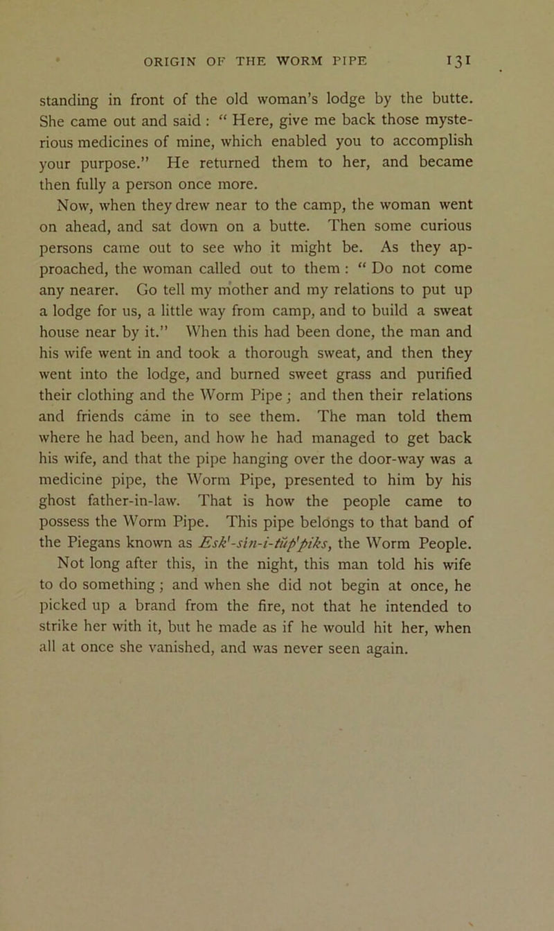 Standing in front of the old woman’s lodge by the butte. She came out and said : “ Here, give me back those myste- rious medicines of mine, which enabled you to accomplish your purpose.” He returned them to her, and became then fully a person once more. Now, when they drew near to the camp, the woman went on ahead, and sat down on a butte. Then some curious persons came out to see who it might be. As they ap- proached, the woman called out to them : “ Do not come any nearer. Go tell my m’other and my relations to put up a lodge for us, a little way from camp, and to build a sweat house near by it.” When this had been done, the man and his wife went in and took a thorough sweat, and then they went into the lodge, and burned sweet grass and purified their clothing and the Worm Pipe; and then their relations and friends came in to see them. The man told them where he had been, and how he had managed to get back his wife, and that the pipe hanging over the door-way was a medicine pipe, the Worm Pipe, presented to him by his ghost father-in-law. That is how the people came to possess the Worm Pipe. This pipe belongs to that band of the Piegans known as Esk'-sin-i-tiip'piks, the Worm People. Not long after this, in the night, this man told his wife to do something; and when she did not begin at once, he picked up a brand from the fire, not that he intended to strike her with it, but he made as if he would hit her, when all at once she vanished, and was never seen again.