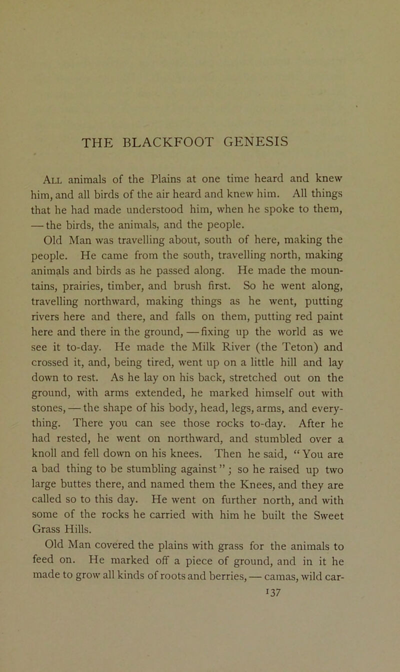 THE BLACKFOOT GENESIS All animals of the Plains at one time heard and knew him, and all birds of the air heard and knew him. All things that he had made understood him, when he spoke to them, — the birds, the animals, and the people. Old Man was travelling about, south of here, making the people. He came from the south, travelling north, making animals and birds as he passed along. He made the moun- tains, prairies, timber, and brush first. So he went along, travelling northward, making things as he went, putting rivers here and there, and falls on them, putting red paint here and there in the ground, — fixing up the world as we see it to-day. He made the Milk River (the Teton) and crossed it, and, being tired, went up on a little hill and lay down to rest. As he lay on his back, stretched out on the ground, with arms extended, he marked himself out with stones, — the shape of his body, head, legs, arms, and every- thing. There you can see those rocks to-day. After he had rested, he went on northward, and stumbled over a knoll and fell down on his knees. Then he said, “ You are a bad thing to be stumbling against ” ; so he raised up two large buttes there, and named them the Knees, and they are called so to this day. He went on further north, and with some of the rocks he carried with him he built the Sweet Grass Hills. Old Man covered the plains with grass for the animals to feed on. He marked off a piece of ground, and in it he made to grow all kinds of roots and berries, — camas, wild car-