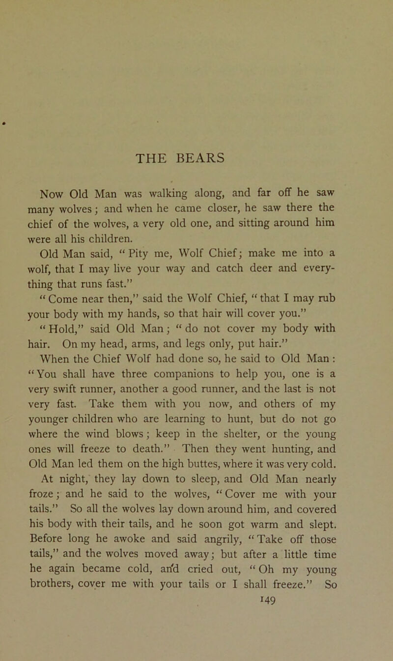 THE BEARS Now Old Man was walking along, and far off he saw many wolves; and when he came closer, he saw there the chief of the wolves, a very old one, and sitting around him were all his children. Old Man said, “ Pity me. Wolf Chief; make me into a wolf, that I may live your way and catch deer and every- thing that runs fast.” “ Come near then,” said the Wolf Chief, “ that I may rub your body with my hands, so that hair will cover you.” “ Hold,” said Old Man; “ do not cover my body with hair. On my head, arms, and legs only, put hair.” When the Chief Wolf had done so, he said to Old Man : “You shall have three companions to help you, one is a very swift runner, another a good runner, and the last is not very fast. Take them with you now, and others of my younger children who are learning to hunt, but do not go where the wind blows; keep in the shelter, or the young ones will freeze to death.” Then they went hunting, and Old Man led them on the high buttes, where it was very cold. At night, they lay down to sleep, and Old Man nearly froze; and he said to the wolves, “ Cover me with your tails.” So all the wolves lay down around him, and covered his body with their tails, and he soon got warm and slept. Before long he awoke and said angrily, “Take off those tails,” and the wolves moved away; but after a little time he again became cold, an'd cried out, “ Oh my young brothers, coyer me with your tails or I shall freeze.” So
