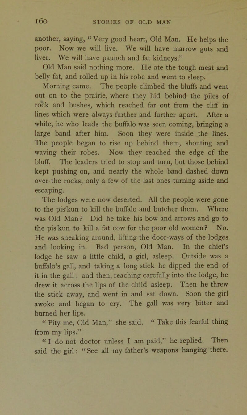 i6o another, saying, “ Very good heart. Old Man. He helps the poor. Now we will live. We will have marrow guts and liver. We will have paunch and fat kidneys.” Old Man said nothing more. He ate the tough meat and belly fat, and rolled up in his robe and went to sleep. Morning came. The people climbed the bluffs and went out on to the prairie, where they hid behind the piles of rock and bushes, which reached far out from the cliff in lines which were always further and further apart. After a while, he who leads the buffalo was seen coming, bringing a large band after him. Soon they were inside the lines. The people began to rise up behind them, shouting and waving their robes. Now they reached the edge of the bluff. The leaders tried to stop and turn, but those behind kept pushing on, and nearly the whole band dashed down over the rocks, only a few of the last ones turning aside and escaping. The lodges were now deserted. All the people were gone to the pis'kun to kill the buffalo and butcher them. Where was Old Man ? Did he take his bow and arrows and go to the pis'kun to kill a fat cow for the poor old women? No. He was sneaking around, lifting the door-ways of the lodges and looking in. Bad person. Old Man. In the chiefs lodge he saw a little child, a girl, asleep. Outside was a buffalo’s gall, and taking a long stick he dipped the end of it in the gall; and then, reaching carefully into the lodge, he drew it across the lips of the child asleep. Then he threw the stick away, and went in and sat down. Soon the girl awoke and began to cry. The gall was very bitter and burned her lips. “ Pity me. Old Man,” she said. “ Take this fearful thing from my lips.” “ I do not doctor unless I am paid,” he replied. Then said the girl: “ See all my father’s weapons hanging there.
