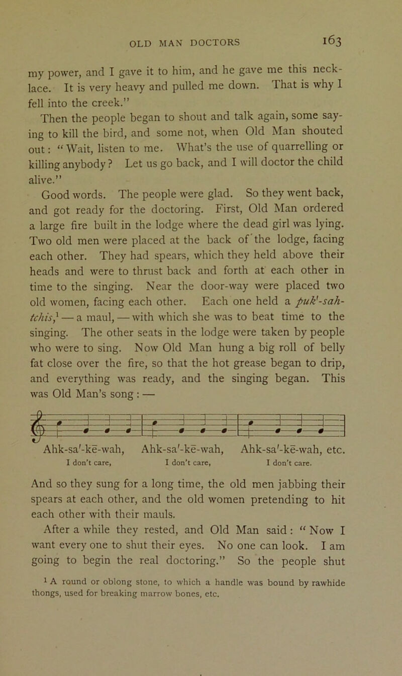 my power, and I gave it to him, and he gave me this neck- lace. It is very heavy and pulled me down. That is why 1 fell into the creek.” Then the people began to .shout and talk again, some say- ing to kill the bird, and some not, when Old Man shouted out: “Wait, listen to me. What’s the use of quarrelling or killing anybody ? Let us go back, and I will doctor the child alive.” Good words. The people were glad. So they went back, and got ready for the doctoring. First, Old Man ordered a large fire built in the lodge where the dead girl was lying. Two old men were placed at the back of the lodge, facing each other. They had spears, which they held above their heads and were to thrust back and forth at each other in time to the singing. Near the door-way were placed two old women, facing each other. Each one held a puk'-sah- tchis} — a maul, — with which she was to beat time to the singing. The other seats in the lodge were taken by people who were to sing. Now Old Man hung a big roll of belly fat close over the fire, so that the hot grease began to drip, and everything was ready, and the singing began. This was Old Man’s song : — 1 1 1 1 fh _# 1 j J—1—1 •—t—f_ _t • •—* Ahk-sa'-ke-wah, Ahk-sa'-ke-wah, Ahk-sa'-ke-wah, etc. I don’t care, I don’t care, I don’t care. And so they sung for a long time, the old men jabbing their spears at each other, and the old women pretending to hit each other with their mauls. After a while they rested, and Old Man said : “ Now I want every one to shut their eyes. No one can look. I am going to begin the real doctoring.” So the people shut 1 A round or oblong stone, to which a handle was bound by rawhide thongs, used for breaking marrow bones, etc.