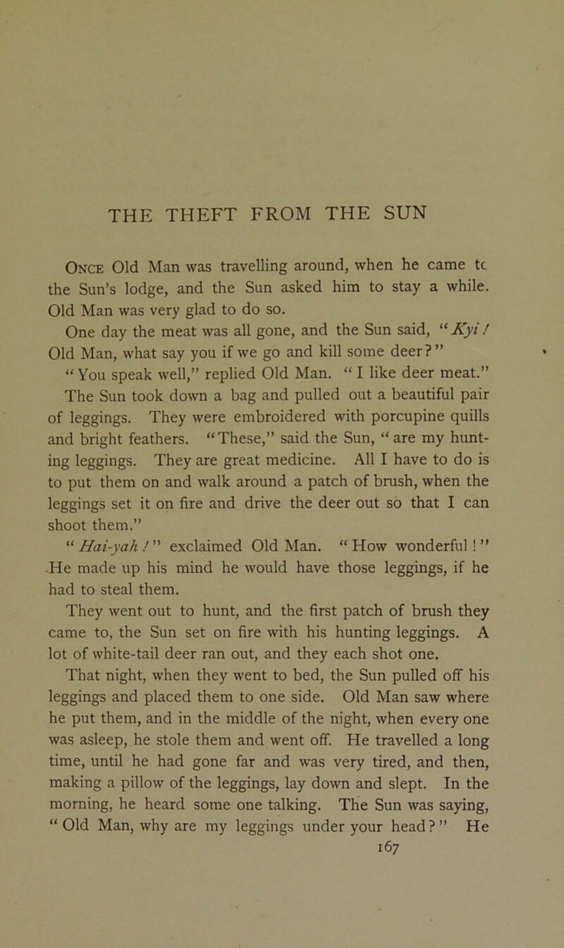 THE THEFT FROM THE SUN Once Old Man was travelling around, when he came tc the Sun’s lodge, and the Sun asked him to stay a while. Old Man was very glad to do so. One day the meat was all gone, and the Sun said, “ Kyi ! Old Man, what say you if we go and kill some deer ? ” “ You speak well,” replied Old Man. “ I like deer meat.” The Sun took down a bag and pulled out a beautiful pair of leggings. They were embroidered with porcupine quills and bright feathers. “These,” said the Sun, “ are my hunt- ing leggings. They are great medicine. All I have to do is to put them on and walk around a patch of brush, when the leggings set it on fire and drive the deer out so that I can shoot them.” “ Hai-yah ! ” exclaimed Old Man. “ How wonderful ! ” He made up his mind he would have those leggings, if he had to steal them. They went out to hunt, and the first patch of brush they came to, the Sun set on fire with his hunting leggings. A lot of white-tail deer ran out, and they each shot one. That night, when they went to bed, the Sun pulled off his leggings and placed them to one side. Old Man saw where he put them, and in the middle of the night, when every one was asleep, he stole them and went off. He travelled a long time, until he had gone far and was very tired, and then, making a pillow of the leggings, lay down and slept. In the morning, he heard some one talking. The Sun was saying, “Old Man, why are my leggings under your head?” He