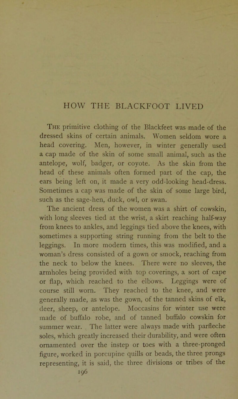 HOW THE BLACKFOOT LIVED The primitive clothing of the Blackfeet was made of the dressed skins of certain animals. Women seldom wore a head covering. Men, however, in winter generally used a cap made of the skin of some small animal, such as the antelope, wolf, badger, or coyote. As the skin from the head of these animals often formed part of the cap, the ears being left on, it made a very odd-looking head-dress. Sometimes a cap was made of the skin of some large bird, such as the sage-hen, duck, owl, or swan. The ancient dress of the women was a shirt of cowskin, with long sleeves tied at the wrist, a skirt reaching half-way from knees to ankles, and leggings tied above the knees, with sometimes a supporting string running from the belt to the leggings. In more modern times, this was modified, and a woman’s dress consisted of a gown or smock, reaching from the neck to below the knees. There were no sleeves, the armholes being provided with top coverings, a sort of cape or flap, which reached to the elbows. Leggings were of course still worn. They reached to the knee, and were generally made, as was the gown, of the tanned skins of elk, deer, sheep, or antelope. Moccasins for winter use were made of buffalo robe, and of tanned buffalo cowskin for summer wear. The latter were always made with parfleche soles, which greatly increased their durability, and were often ornamented over the instep or toes with a three-pronged figure, worked in porcupine quills or beads, the three prongs representing, it is said, the three divisions or tribes of the