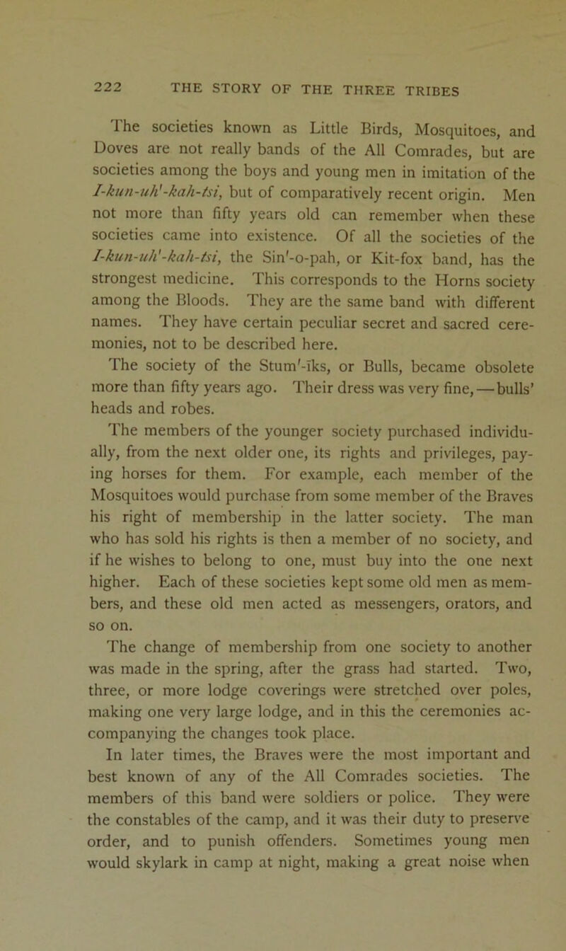 The societies known as Little Birds, Mosquitoes, and Doves are not really bands of the All Comrades, but are societies among the boys and young men in imitation of the I-kun-uh'-kah-tsi, but of comparatively recent origin. Men not more than fifty years old can remember when these societies came into existence. Of all the societies of the I-kun-uh'-kah-tsi, the Sin'-o-pah, or Kit-fox band, has the strongest medicine. This corresponds to the Horns society among the Bloods. They are the same band with different names. They have certain peculiar secret and sacred cere- monies, not to be described here. The society of the Stum'-Iks, or Bulls, became obsolete more than fifty years ago. Their dress was very fine, — bulls’ heads and robes. The members of the younger society purchased individu- ally, from the next older one, its rights and privileges, pay- ing horses for them. For example, each member of the Mosquitoes would purchase from some member of the Braves his right of membership in the latter society. The man who has sold his rights is then a member of no society, and if he wishes to belong to one, must buy into the one next higher. Each of these societies kept some old men as mem- bers, and these old men acted as messengers, orators, and so on. The change of membership from one society to another was made in the spring, after the grass had started. Two, three, or more lodge coverings were stretched over poles, making one verj' large lodge, and in this the ceremonies ac- companying the changes took place. In later times, the Braves were the most important and best known of any of the All Comrades societies. The members of this band were soldiers or police. They were the constables of the camp, and it was their duty to preserve order, and to punish offenders. Sometimes young men would skylark in camp at night, making a great noise when