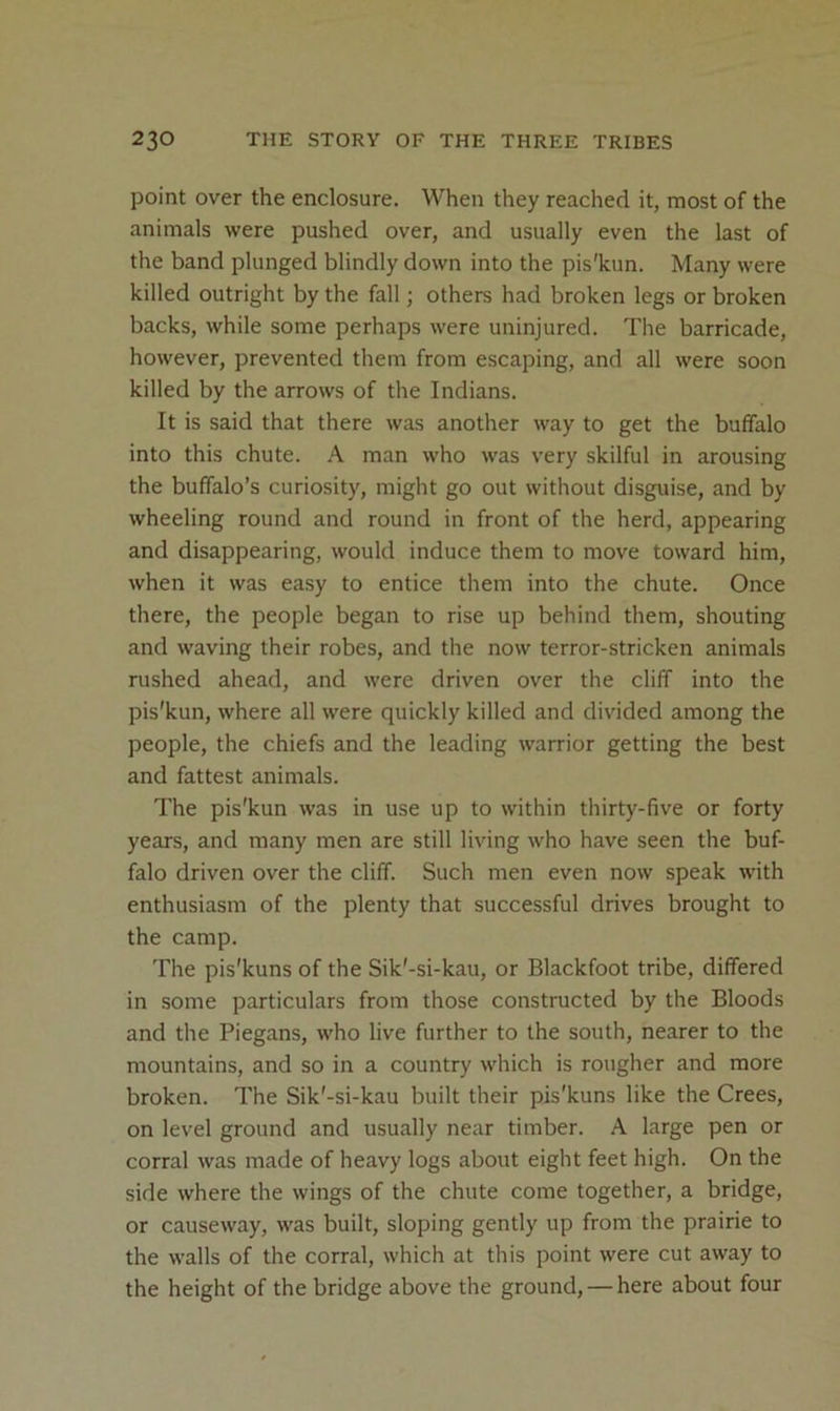 point over the enclosure. When they reached it, most of the animals were pushed over, and usually even the last of the band plunged blindly down into the pis'kun. Many were killed outright by the fall; others had broken legs or broken backs, while some perhaps were uninjured. The barricade, however, prevented them from escaping, and all were soon killed by the arrows of the Indians. It is said that there was another way to get the buffalo into this chute. A man who was very skilful in arousing the buffalo’s curiosity, might go out without disguise, and by wheeling round and round in front of the herd, appearing and disappearing, would induce them to move toward him, when it was easy to entice them into the chute. Once there, the people began to rise up behind them, shouting and waving their robes, and the now terror-stricken animals rushed ahead, and were driven over the cliff into the pis'kun, where all were quickly killed and divided among the people, the chiefs and the leading warrior getting the best and fattest animals. The pis'kun was in use up to within thirty-five or forty years, and many men are still living who have seen the buf- falo driven over the cliff. Such men even now speak with enthusiasm of the plenty that successful drives brought to the camp. The pis'kuns of the Sik'-si-kau, or Blackfoot tribe, differed in some particulars from those constructed by the Bloods and the Piegans, who live further to the south, nearer to the mountains, and so in a country which is rougher and more broken. The Sik'-si-kau built their pis'kuns like the Crees, on level ground and usually near timber. A large pen or corral was made of heavy logs about eight feet high. On the side where the wings of the chute come together, a bridge, or causeway, was built, sloping gently up from the prairie to the walls of the corral, which at this point were cut away to the height of the bridge above the ground, — here about four