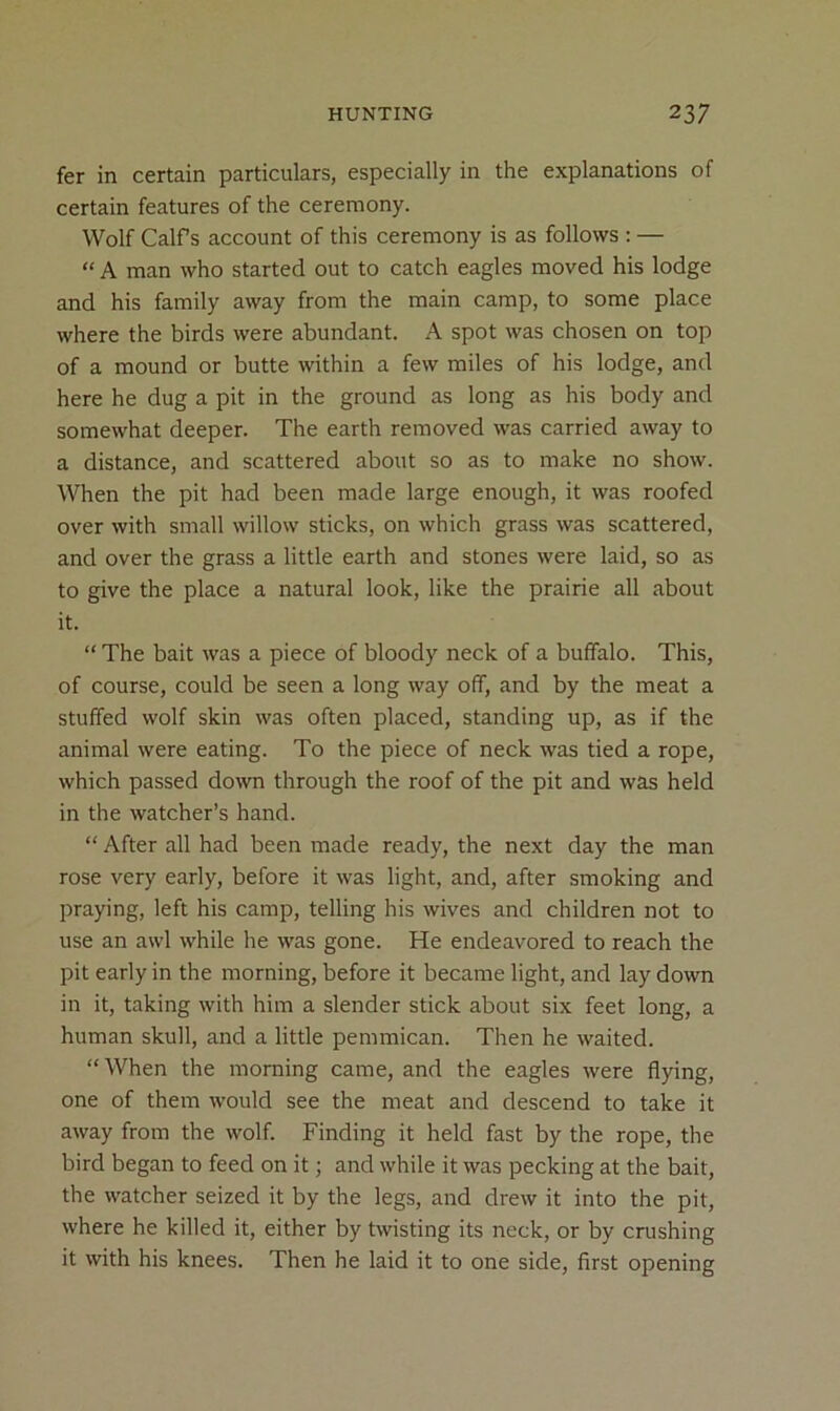 fer in certain particulars, especially in the explanations of certain features of the ceremony. Wolf Calfs account of this ceremony is as follows : — “ A man who started out to catch eagles moved his lodge and his family away from the main camp, to some place where the birds were abundant. A spot was chosen on top of a mound or butte within a few miles of his lodge, and here he dug a pit in the ground as long as his body and somewhat deeper. The earth removed was carried away to a distance, and scattered about so as to make no show. When the pit had been made large enough, it was roofed over with small willow sticks, on which grass was scattered, and over the grass a little earth and stones were laid, so as to give the place a natural look, like the prairie all about it. “ The bait was a piece of bloody neck of a buffalo. This, of course, could be seen a long way off, and by the meat a stuffed wolf skin was often placed, standing up, as if the animal were eating. To the piece of neck was tied a rope, which passed down through the roof of the pit and was held in the watcher’s hand. “ After all had been made ready, the next day the man rose very early, before it was light, and, after smoking and praying, left his camp, telling his wives and children not to use an awl while he was gone. He endeavored to reach the pit early in the morning, before it became light, and lay down in it, taking with him a slender stick about six feet long, a human skull, and a little pemmican. Then he waited. “When the morning came, and the eagles were flying, one of them would see the meat and descend to take it away from the wolf. Finding it held fast by the rope, the bird began to feed on it; and while it was pecking at the bait, the watcher seized it by the legs, and drew it into the pit, where he killed it, either by twisting its neck, or by crushing it with his knees. Then he laid it to one side, first opening