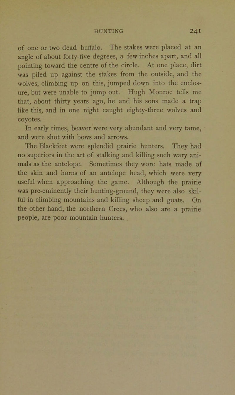 of one or two dead buffalo. The stakes were placed at an angle of about forty-five degrees, a few inches apart, and all pointing toward the centre of the circle. At one place, dirt was piled up against the stakes from the outside, and the wolves, climbing up on this, jumped down into the enclos- ure, but were unable to jump out. Hugh Monroe tells me that, about thirty years ago, he and his sons made a trap like this, and in one night caught eighty-three wolves and coyotes. In early times, beaver were very abundant and very tame, and were shot with bows and arrows. The Blackfeet were splendid prairie hunters. They had no superiors in the art of stalking and killing such wary ani- mals as the antelope. Sometimes they wore hats made of the skin and horns of an antelope head, which were very useful when approaching the game. Although the prairie was pre-eminently their hunting-ground, they were also skil- ful in climbing mountains and killing sheep and goats. On the other hand, the northern Crees, who also are a prairie people, are poor mountain hunters.
