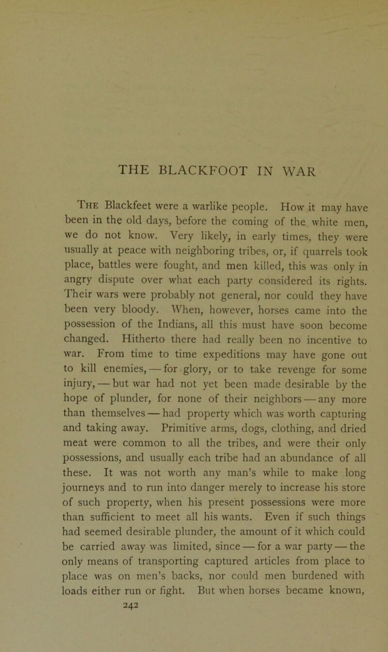 THE BLACKFOOT IN WAR The Blackfeet were a warlike people. How it may have been in the old days, before the coming of the white men, we do not know. Very likely, in early times, they were usually at peace with neighboring tribes, or, if quarrels took place, battles were fought, and men killed, this was only in angry dispute over what each party considered its rights. Their wars were probably not general, nor could they have been very bloody. When, however, horses came into the possession of the Indians, all this must have soon become changed. Hitherto there had really been no incentive to war. From time to time expeditions may have gone out to kill enemies, — for glory, or to take revenge for some injury, — but war had not yet been made desirable by the hope of plunder, for none of their neighbors — any more than themselves — had property which was worth capturing and taking away. Primitive arms, dogs, clothing, and dried meat were common to all the tribes, and were their only possessions, and usually each tribe had an abundance of all these. It was not worth any man’s while to make long journeys and to nin into danger merely to increase his store of such property, when his present possessions were more than sufficient to meet all his wants. Even if such things had seemed desirable plunder, the amount of it which could be carried away was limited, since — for a war party — the only means of transporting captured articles from place to place was on men’s backs, nor could men burdened with loads either run or fight. But when horses became known,