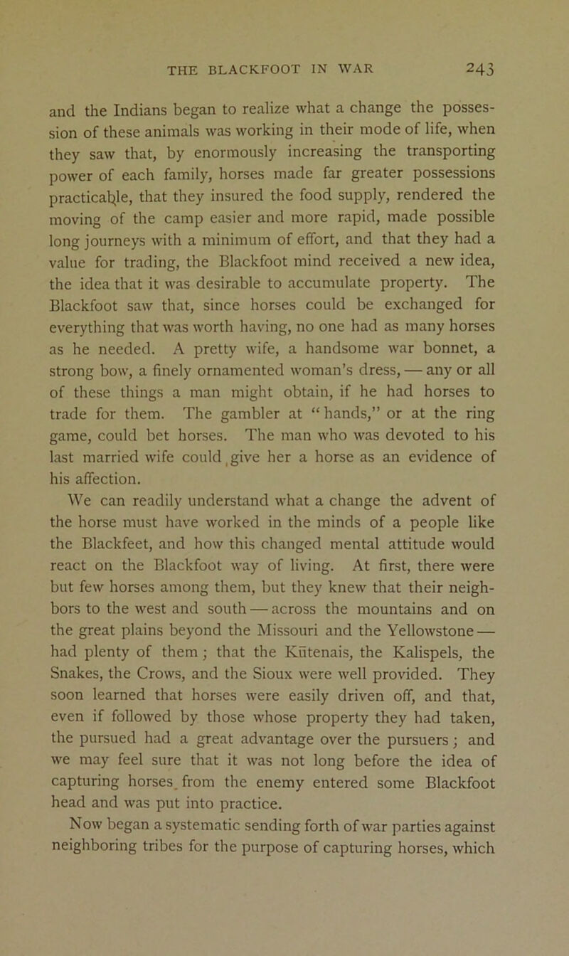 and the Indians began to realize what a change the posses- sion of these animals was working in their mode of life, when they saw that, by enormously increasing the transporting power of each family, horses made far greater possessions practical^le, that they insured the food supply, rendered the moving of the camp easier and more rapid, made possible long journeys with a minimum of effort, and that they had a value for trading, the Blackfoot mind received a new idea, the idea that it was desirable to accumulate property. The Blackfoot saw that, since horses could be exchanged for everything that was worth having, no one had as many horses as he needed. A pretty wife, a handsome war bonnet, a strong bow, a finely ornamented woman’s dress, — any or all of these things a man might obtain, if he had horses to trade for them. The gambler at “ hands,” or at the ring game, could bet horses. The man who was devoted to his last married wife could,give her a horse as an evidence of his affection. We can readily understand what a change the advent of the horse must have worked in the minds of a people like the Blackfeet, and how this changed mental attitude would react on the Blackfoot way of living. At first, there were but few horses among them, but they knew that their neigh- bors to the west and south — across the mountains and on the great plains beyond the Missouri and the Yellowstone — had plenty of them; that the Kiitenais, the Kalispels, the Snakes, the Crows, and the Sioux were well provided. They soon learned that horses were easily driven off, and that, even if followed by those whose property they had taken, the pursued had a great advantage over the pursuers; and we may feel sure that it was not long before the idea of capturing horses, from the enemy entered some Blackfoot head and was put into practice. Now began a systematic sending forth of war parties against neighboring tribes for the purpose of capturing horses, which