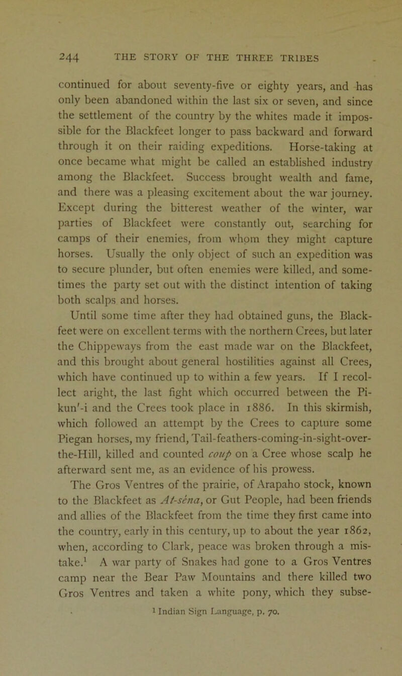 continued for about seventy-five or eighty years, and has only been abandoned within the last six or seven, and since the settlement of the country by the whites made it impos- sible for the Blackfeet longer to pass backward and forward through it on their raiding expeditions. Horse-taking at once became what might be called an established industry among the Blackfeet. Success brought wealth and fame, and there was a pleasing excitement about the war journey. Except during the bitterest weather of the winter, war parties of Blackfeet were constantly out, searching for camps of their enemies, from whpm they might capture horses. Usually the only object of such an expedition was to secure plunder, but often enemies were killed, and some- times the party set out with the distinct intention of taking both scalps and horses. Until some time after they had obtained guns, the Black- feet were on excellent terms with the northern Crees, but later the Chippeways from the east made war on the Blackfeet, and this brought about general hostilities against all Crees, which have continued up to within a few years. If I recol- lect aright, the last fight which occurred between the Pi- kun'-i and the Crees took place in 1886. In this skirmish, which followed an attempt by the Crees to capture some Piegan horses, my friend, Tail-feathers-coming-in-sight-over- the-Hill, killed and counted coup on a Cree whose scalp he afterward sent me, as an evidence of his prowess. The Gros Ventres of the prairie, of .\rapaho stock, known to the Blackfeet as At-sena, or Gut People, had been friends and allies of the Blackfeet from the time they first came into the country, early in this century, up to about the year 1862, when, according to Clark, peace was broken through a mis- take.' A war party of Snakes had gone to a Gros Ventres camp near the Bear Paw Mountains and there killed two Gros Ventres and taken a white pony, which they subse- ■ 1 Indian Sign Language, p. 70.