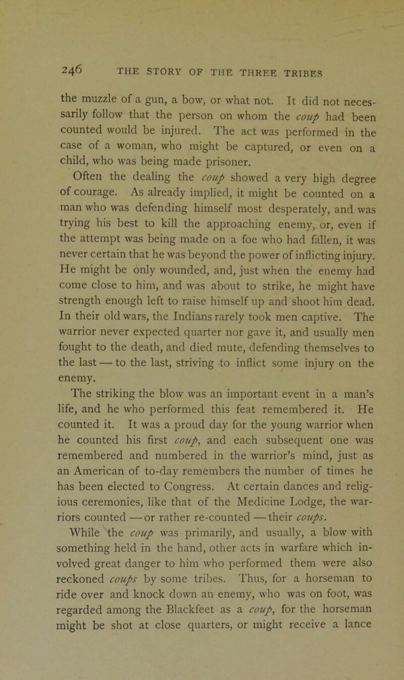 the muzzle of a gun, a bow, or what not. It did not neces- sarily follow that the person on whom the coup had been counted would be injured. The act was performed in the case of a woman, who might be captured, or even on a child, who was being made prisoner. Often the dealing the coup showed a very high degree of courage. As already implied, it might be counted on a man who was defending himself most desperately, and was trying his best to kill the approaching enemy, or, even if the attempt was being made on a foe who had fallen, it was never certain that he was beyond the power of inflicting injury. He might be only wounded, and, just when the enemy had come close to him, and was about to strike, he might have strength enough left to raise himself up and shoot him dead. In their old wars, the Indians rarely took men captive. The warrior never expected quarter nor gave it, and usually men fought to the death, and died mute, defending themselves to the last — to the last, striving to inflict some injury on the enemy. The striking the blow was an important event in a man’s life, and he who performed this feat remembered it. He counted it. It was a proud day for the young warrior when he counted his first coup, and each subsequent one was remembered and numbered in the warrior’s mind, just as an American of to-day remembers the number of times he has been elected to Congress. At certain dances and relig- ious ceremonies, like that of the Medicine Lodge, the war- riors counted — or rather re-counted — their cotips. While the coup was primarily, and usually, a blow with something held in the hand, other acts in warfare which in- volved great danger to him who performed them were also reckoned coups by some tribes. Thus, for a horseman to ride over and knock down an enemy, who was on foot, was regarded among the Blackfeet as a coup, for the horseman might be shot at close quarters, or might receive a lance