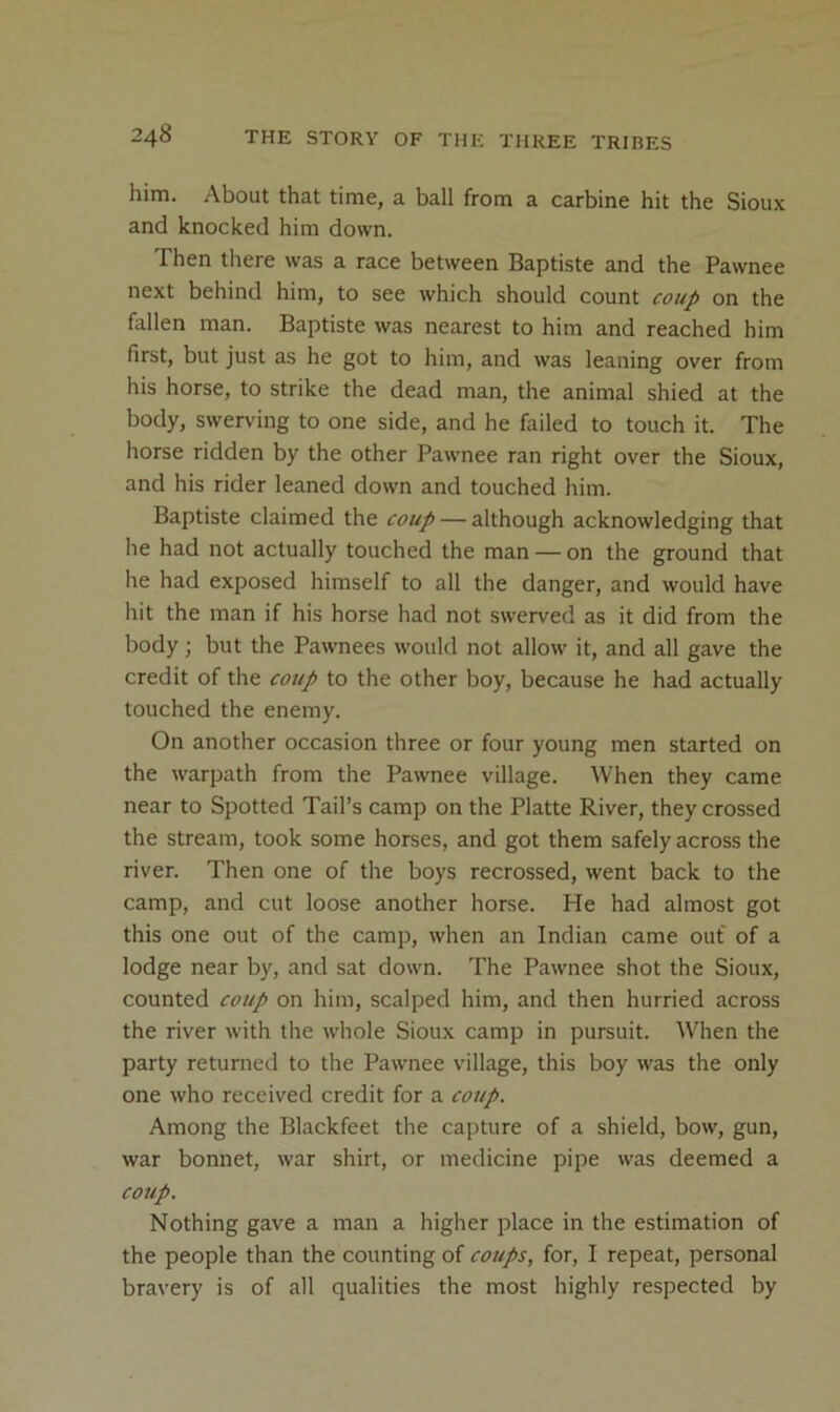 him. About that time, a ball from a carbine hit the Sioux and knocked him down. Then there was a race between Baptiste and the Pawnee next behind him, to see which should count coup on the fallen man. Baptiste was nearest to him and reached him first, but just as he got to him, and was leaning over from his horse, to strike the dead man, the animal shied at the body, swerving to one side, and he failed to touch it. The horse ridden by the other Pawnee ran right over the Sioux, and his rider leaned down and touched him. Baptiste claimed the coup — although acknowledging that he had not actually touched the man — on the ground that he had exposed himself to all the danger, and would have hit the man if his horse had not swerved as it did from the body; but the Pawnees would not allow it, and all gave the credit of the coup to the other boy, because he had actually touched the enemy. On another occasion three or four young men started on the warpath from the Pawnee village. When they came near to Spotted Tail’s camp on the Platte River, they crossed the stream, took some horses, and got them safely across the river. Then one of the boys recrossed, went back to the camp, and cut loose another horse. He had almost got this one out of the camp, when an Indian came out of a lodge near by, and sat down. The Pawnee shot the Sioux, counted coup on him, scalped him, and then hurried across the river with the whole Sioux camp in pursuit. When the party returned to the Pawnee village, this boy was the only one who received credit for a coup. Among the Blackfeet the capture of a shield, bow, gun, war bonnet, war shirt, or medicine pipe was deemed a coiip. Nothing gave a man a higher place in the estimation of the people than the counting of coups, for, I repeat, personal bravery is of all qualities the most highly respected by