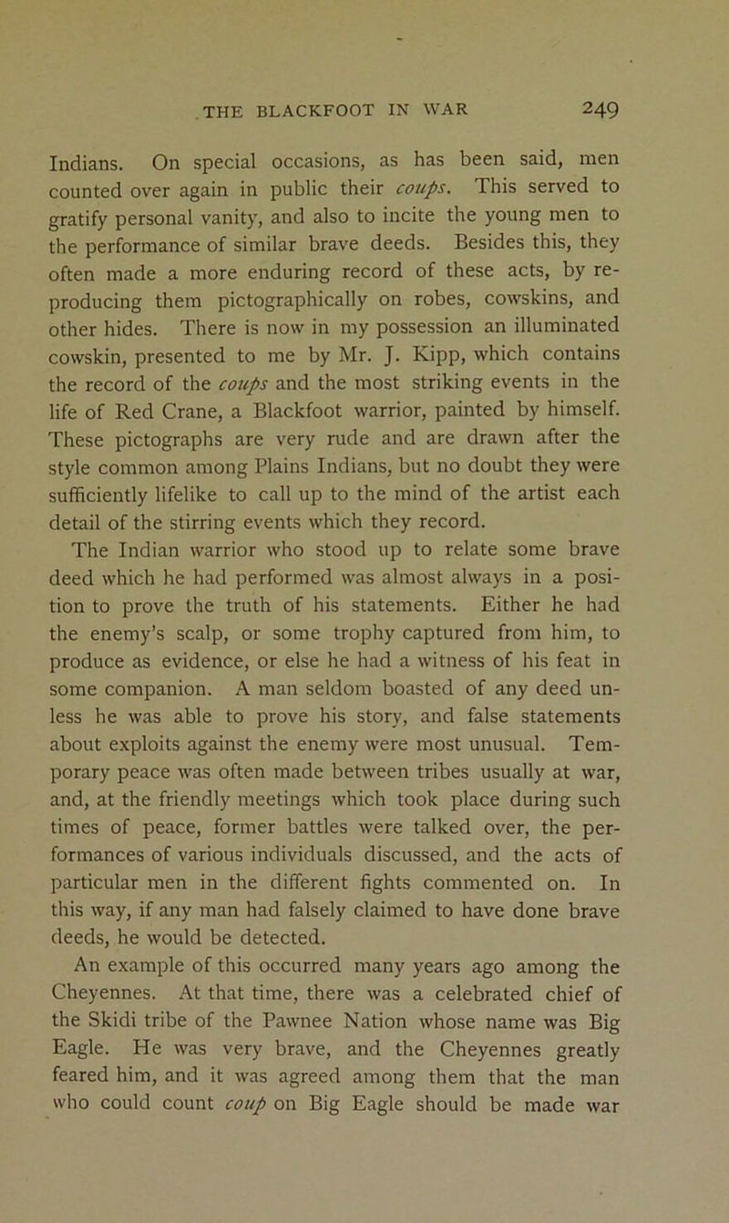 Indians. On special occasions, as has been said, men counted over again in public their cotips. This served to gratify personal vanity, and also to incite the young men to the performance of similar brave deeds. Besides this, they often made a more enduring record of these acts, by re- producing them pictographically on robes, cowskins, and other hides. There is now in my possession an illuminated cowskin, presented to me by Mr. J. Kipp, which contains the record of the coups and the most striking events in the life of Red Crane, a Blackfoot warrior, painted by himself. These pictographs are very rude and are drawn after the style common among Plains Indians, but no doubt they were sufficiently lifelike to call up to the mind of the artist each detail of the stirring events which they record. The Indian warrior who stood up to relate some brave deed which he had performed was almost always in a posi- tion to prove the truth of his statements. Either he had the enemy’s scalp, or some trophy captured from him, to produce as evidence, or else he had a witness of his feat in some companion. A man seldom boasted of any deed un- less he was able to prove his story, and false statements about exploits against the enemy were most unusual. Tem- porary peace was often made between tribes usually at war, and, at the friendly meetings which took place during such times of peace, former battles were talked over, the per- formances of various individuals discussed, and the acts of particular men in the different fights commented on. In this way, if any man had falsely claimed to have done brave deeds, he would be detected. An example of this occurred many years ago among the Cheyennes. At that time, there was a celebrated chief of the Skidi tribe of the Pawnee Nation whose name was Big Eagle. He was very brave, and the Cheyennes greatly feared him, and it was agreed among them that the man who could count coup on Big Eagle should be made war