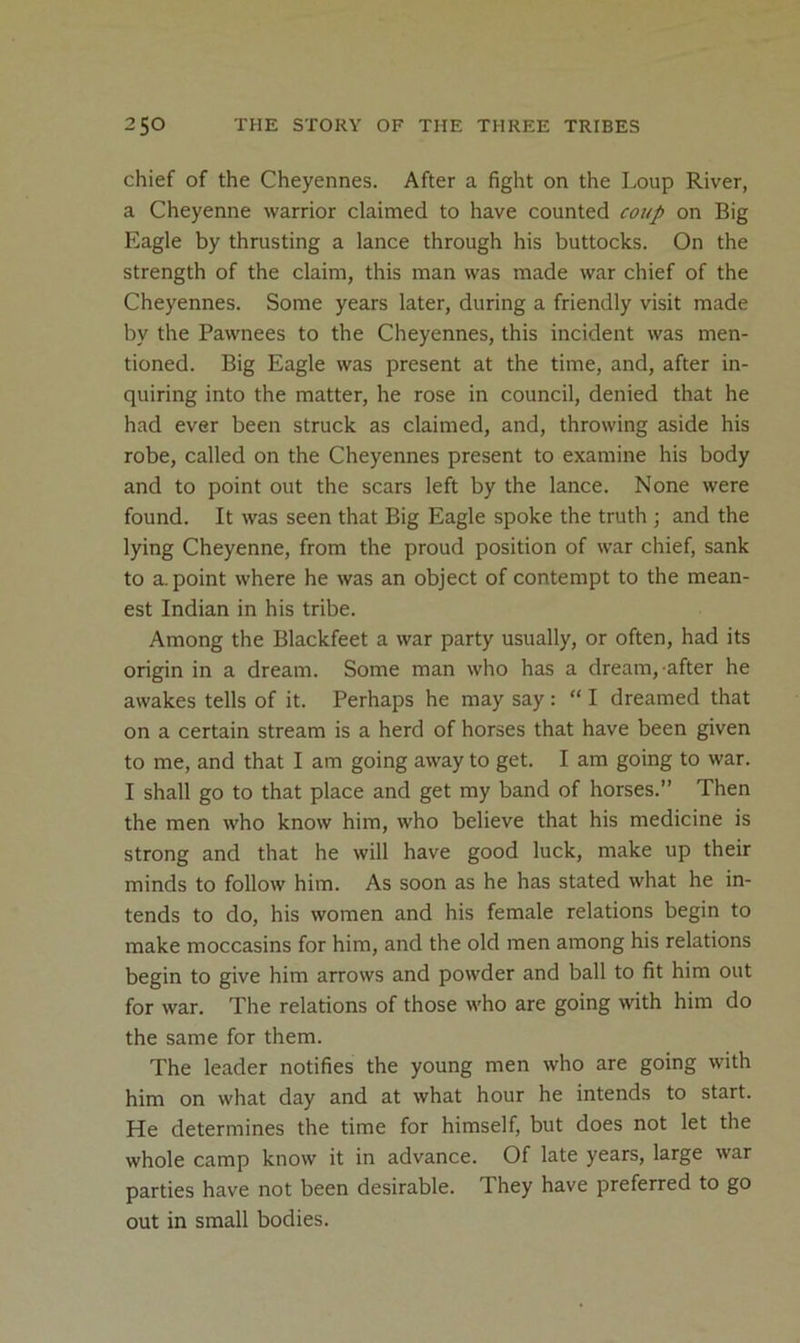 chief of the Cheyennes. After a fight on the Loup River, a Cheyenne warrior claimed to have counted coup on Big Eagle by thrusting a lance through his buttocks. On the strength of the claim, this man was made war chief of the Cheyennes. Some years later, during a friendly visit made by the Pawnees to the Cheyennes, this incident was men- tioned. Big Eagle was present at the time, and, after in- quiring into the matter, he rose in council, denied that he had ever been struck as claimed, and, throwing aside his robe, called on the Cheyennes present to examine his body and to point out the scars left by the lance. None were found. It was seen that Big Eagle spoke the truth ; and the lying Cheyenne, from the proud position of war chief, sank to a point where he was an object of contempt to the mean- est Indian in his tribe. Among the Blackfeet a war party usually, or often, had its origin in a dream. Some man who has a dream, after he awakes tells of it. Perhaps he may say : “ I dreamed that on a certain stream is a herd of horses that have been given to me, and that I am going away to get. I am going to war. I shall go to that place and get my band of horses.” Then the men who know him, who believe that his medicine is strong and that he will have good luck, make up their minds to follow him. As soon as he has stated what he in- tends to do, his women and his female relations begin to make moccasins for him, and the old men among his relations begin to give him arrows and powder and ball to fit him out for war. The relations of those who are going with him do the same for them. The leader notifies the young men who are going with him on what day and at what hour he intends to start. He determines the time for himself, but does not let the whole camp know it in advance. Of late years, large war parties have not been desirable. They have preferred to go out in small bodies.