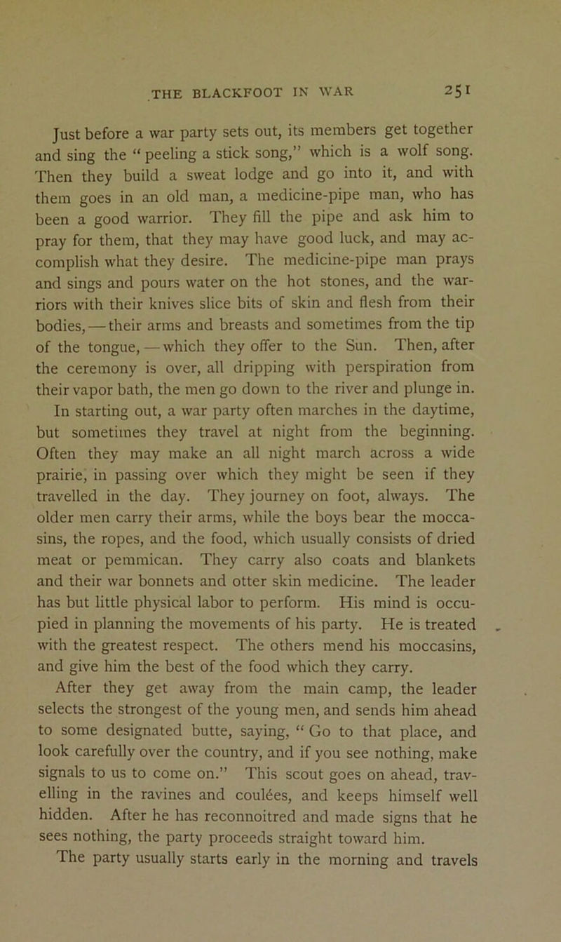 Just before a war party sets out, its members get together and sing the “ peeling a stick song,” which is a wolf song. Then they build a sweat lodge and go into it, and with them goes in an old man, a medicine-pipe man, who has been a good warrior. They fill the pipe and ask him to pray for them, that they may have good luck, and may ac- complish what they desire. The medicine-pipe man prays and sings and pours water on the hot stones, and the war- riors with their knives slice bits of skin and flesh from their bodies, — their arms and breasts and sometimes from the tip of the tongue, — which they offer to the Sun. Then, after the ceremony is over, all dripping with perspiration from their vapor bath, the men go down to the river and plunge in. In starting out, a war party often marches in the daytime, but sometimes they travel at night from the beginning. Often they may make an all night march across a wide prairie, in passing over which they might be seen if they travelled in the day. They journey on foot, always. The older men carry their arms, while the boys bear the mocca- sins, the ropes, and the food, which usually consists of dried meat or pemmican. They carry also coats and blankets and their war bonnets and otter skin medicine. The leader has but little physical labor to perform. His mind is occu- pied in planning the movements of his party. He is treated with the greatest respect. The others mend his moccasins, and give him the best of the food which they carry. After they get away from the main camp, the leader selects the strongest of the young men, and sends him ahead to some designated butte, saying, “ Go to that place, and look carefully over the country, and if you see nothing, make signals to us to come on.” This scout goes on ahead, trav- elling in the ravines and coulees, and keeps himself well hidden. After he has reconnoitred and made signs that he sees nothing, the party proceeds straight toward him. The party usually starts early in the morning and travels
