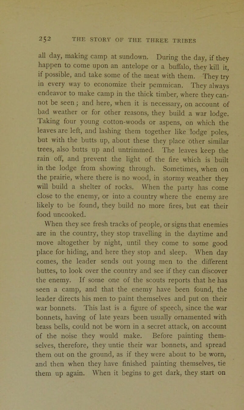 all day, making camp at sundown. During the day, if they happen to come upon an antelope or a buffalo, they kill it, if possible, and take some of the meat with them. They try in every way to economize their pemmican. They always endeavor to make camp in the thick timber, where they can- not be seen; and here, when it is necessary, on account of bad weather or for other reasons, they build a war lodge. Taking four young cotton-woods or aspens, on which the leaves are left, and lashing them together like lodge poles, but with the butts up, about these they place other similar trees, also butts up and untrimmed. The leaves keep the rain off, and prevent the light of the fire which is built in the lodge from showing through. Sometimes, when on the prairie, where there is no wood, in stormy weather they will build a shelter of rocks. When the party has come close to the enemy, or into a country where the enemy are likely to be found, they build no more fires, but eat their food uncooked. When they see fresh tracks of people, or signs that enemies are in the country, they stop travelling in the daytime and move altogether by night, until they come to some good place for hiding, and here they stop and sleep. When day comes, the leader sends out young men to the different buttes, to look over the country and see if they can discover the enemy. If some one of the scouts reports that he has seen a camp, and that the enemy have been found, the leader directs his men to paint themselves and put on their war bonnets. This last is a figure of speech, since the war bonnets, having of late years been usually ornamented with brass bells, could not be worn in a secret attack, on account of the noise they would make. Before painting them- selves, therefore, they untie their war bonnets, and spread them out on the ground, as if they were about to be worn, and then when they have finished painting themselves, tie them up again. When it begins to get dark, they start on
