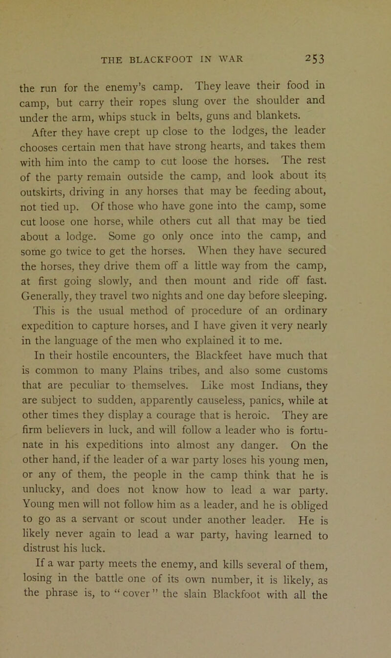 the run for the enemy’s camp. They leave their food in camp, but carry their ropes slung over the shoulder and under the arm, whips stuck in belts, guns and blankets. After they have crept up close to the lodges, the leader chooses certain men that have strong hearts, and takes them with him into the camp to cut loose the horses. The rest of the party remain outside the camp, and look about its outskirts, driving in any horses that may be feeding about, not tied up. Of those who have gone into the camp, some cut loose one horse, while others cut all that may be tied about a lodge. Some go only once into the camp, and some go twice to get the horses. When they have secured the horses, they drive them off a little way from the camp, at first going slowly, and then mount and ride off fast. Generally, they travel two nights and one day before sleeping. This is the usual method of procedure of an ordinary expedition to capture horses, and I have given it very nearly in the language of the men who explained it to me. In their hostile encounters, the Blackfeet have much that is common to many Plains tribes, and also some customs that are peculiar to themselves. Like most Indians, they are subject to sudden, apparently causeless, panics, while at other times they display a courage that is heroic. They are firm believers in luck, and will follow a leader who is fortu- nate in his expeditions into almost any danger. On the other hand, if the leader of a war party loses his young men, or any of them, the people in the camp think that he is unlucky, and does not know how to lead a war party. Young men will not follow him as a leader, and he is obliged to go as a servant or scout under another leader. He is likely never again to lead a war party, having learned to distrust his luck. If a war party meets the enemy, and kills several of them, losing in the battle one of its own number, it is likely, as the phrase is, to “ cover ” the slain Blackfoot with all the