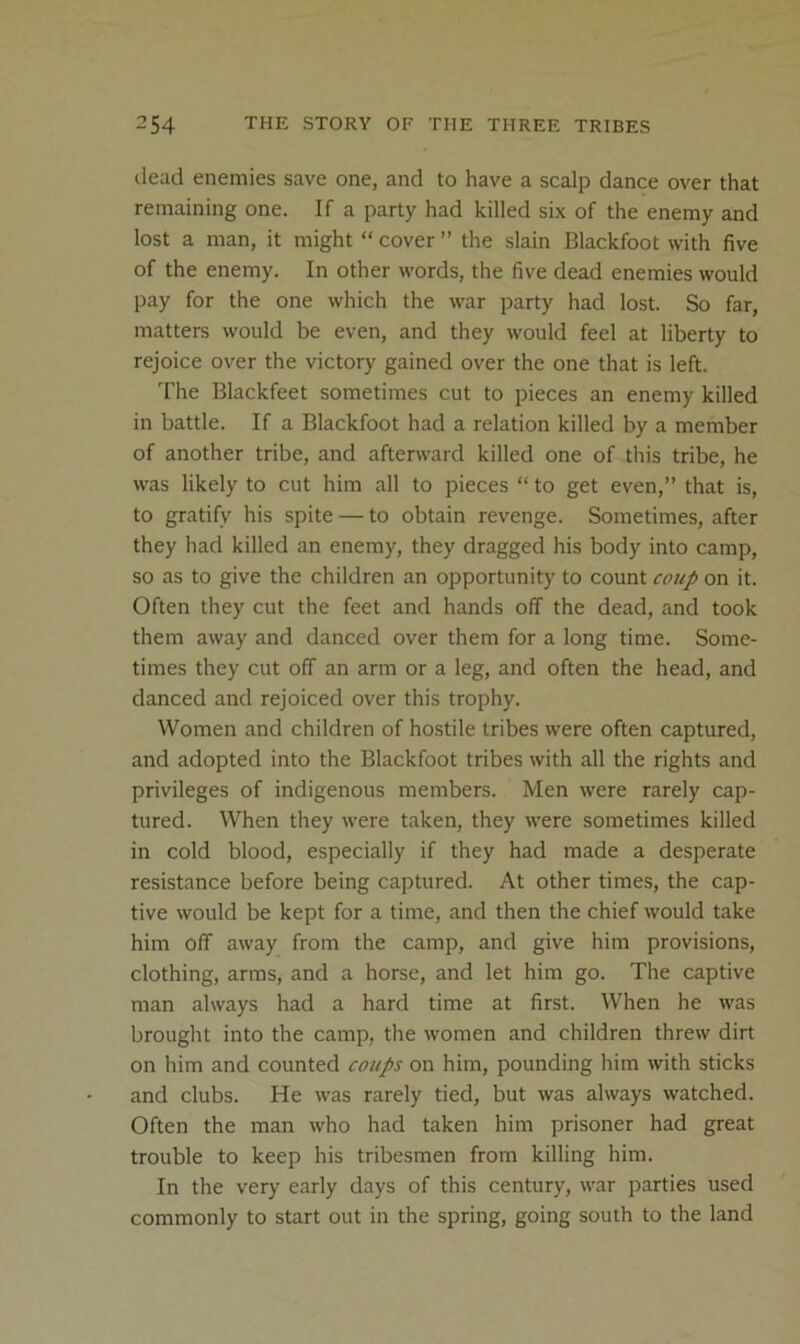dead enemies save one, and to have a scalp dance over that remaining one. If a party had killed six of the enemy and lost a man, it might “ cover ’’ the slain Blackfoot with five of the enemy. In other words, the five dead enemies would pay for the one which the war party had lost. So far, matters would be even, and they would feel at liberty to rejoice over the victory gained over the one that is left. The Blackfeet sometimes cut to pieces an enemy killed in battle. If a Blackfoot had a relation killed by a member of another tribe, and afterward killed one of this tribe, he was likely to cut him all to pieces “ to get even,” that is, to gratify his spite — to obtain revenge. Sometimes, after they had killed an enemy, they dragged his body into camp, so as to give the children an opportunity to count coup on it. Often they cut the feet and hands off the dead, and took them away and danced over them for a long time. Some- times they cut off an arm or a leg, and often the head, and danced and rejoiced over this trophy. Women and children of hostile tribes were often captured, and adopted into the Blackfoot tribes with all the rights and privileges of indigenous members. Men were rarely cap- tured. When they were taken, they were sometimes killed in cold blood, especially if they had made a desperate resistance before being captured. At other times, the cap- tive would be kept for a time, and then the chief would take him off away from the camp, and give him provisions, clothing, arms, and a horse, and let him go. The captive man always had a hard time at first. When he was brought into the camp, the women and children threw dirt on him and counted coups on him, pounding him with sticks and clubs. He was rarely tied, but was always watched. Often the man who had taken him prisoner had great trouble to keep his tribesmen from killing him. In the very early days of this century, war parties used commonly to start out in the spring, going south to the land