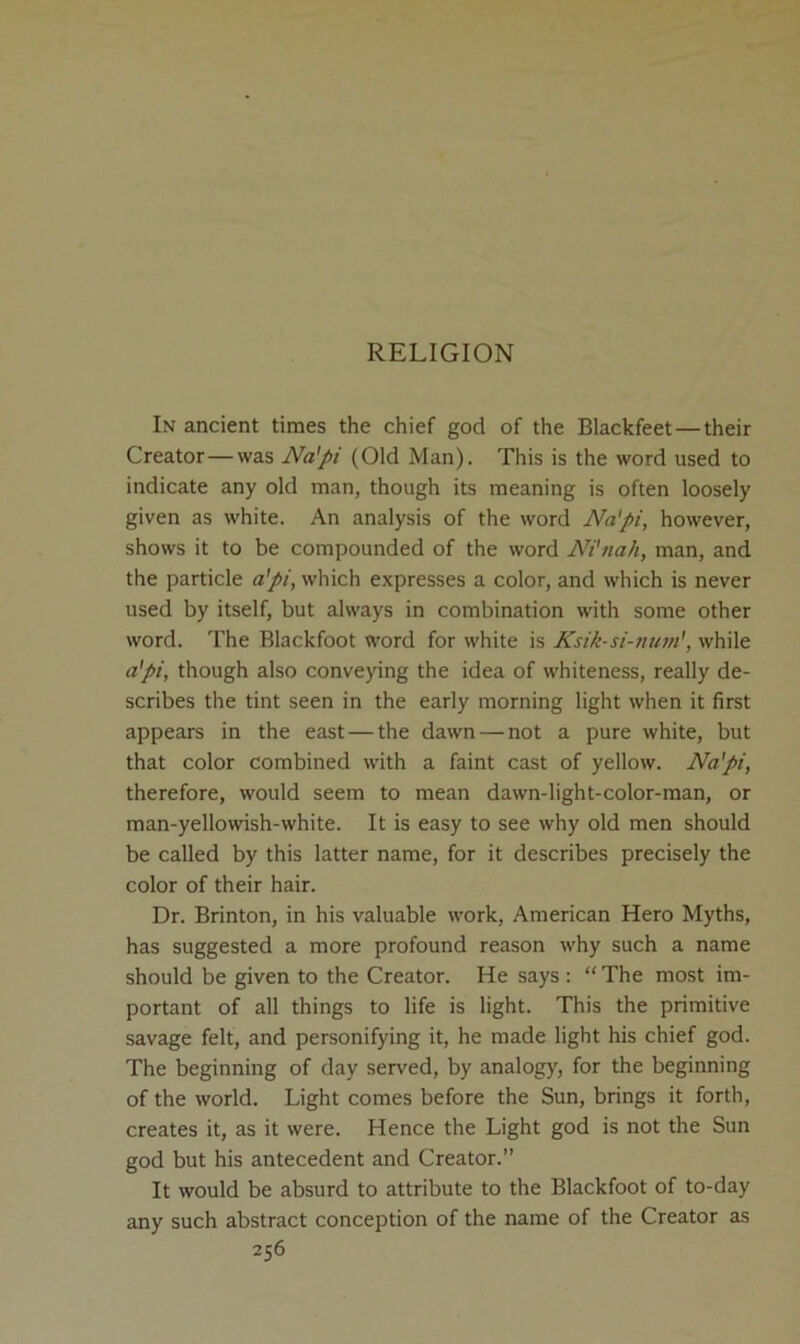 RELIGION In ancient times the chief god of the Blackfeet — their Creator—was Na'pi (Old Man). This is the word used to indicate any old man, though its meaning is often loosely given as white. An analysis of the word Na'pi, however, shows it to be compounded of the word Ni'nah, man, and the particle a'pi, which expresses a color, and which is never used by itself, but always in combination with some other word. The Blackfoot word for white is Ksik-si-num', while a'pi, though also conveying the idea of whiteness, really de- scribes the tint seen in the early morning light when it first appears in the east — the dawn — not a pure white, but that color combined with a faint cast of yellow. Na'pi, therefore, would seem to mean dawn-light-color-man, or man-yellowish-white. It is easy to see why old men should be called by this latter name, for it describes precisely the color of their hair. Dr. Brinton, in his valuable work, American Hero Myths, has suggested a more profound reason why such a name should be given to the Creator. He says : “ The most im- portant of all things to life is light. This the primitive savage felt, and personifying it, he made light his chief god. The beginning of day served, by analogy, for the beginning of the world. Light comes before the Sun, brings it forth, creates it, as it were. Hence the Light god is not the Sun god but his antecedent and Creator.” It would be absurd to attribute to the Blackfoot of to-day any such abstract conception of the name of the Creator as