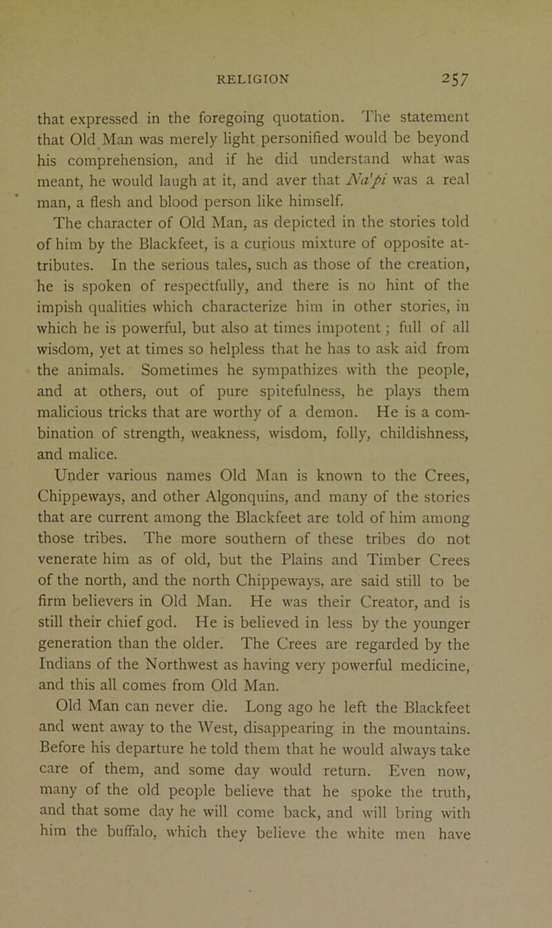 that expressed in the foregoing quotation. The statement that Old Man was merely light personified would be beyond his comprehension, and if he did understand what was meant, he would laugh at it, and aver that Na'pi was a real man, a flesh and blood person like himself. The character of Old Man, as depicted in the stories told of him by the Blackfeet, is a curious mixture of opposite at- tributes. In the serious tales, such as those of the creation, he is spoken of respectfully, and there is no hint of the impish qualities which characterize him in other stories, in which he is powerful, but also at times impotent; full of all wisdom, yet at times so helpless that he has to ask aid from the animals. Sometimes he sympathizes with the people, and at others, out of pure spitefulness, he plays them malicious tricks that are worthy of a demon. He is a com- bination of strength, weakness, wisdom, folly, childishness, and malice. Under various names Old Man is known to the Crees, Chippeways, and other Algonquins, and many of the stories that are current among the Blackfeet are told of him among those tribes. The more southern of these tribes do not venerate him as of old, but the Plains and Timber Crees of the north, and the north Chippeways, are said still to be firm believers in Old Man. He was their Creator, and is still their chief god. He is believed in less by the younger generation than the older. The Crees are regarded by the Indians of the Northwest as having very powerful medicine, and this all comes from Old Man. Old Man can never die. Long ago he left the Blackfeet and went away to the West, disappearing in the mountains. Before his departure he told them that he would always take care of them, and some day would return. Even now, many of the old people believe that he spoke the tnith, and that some day he will come back, and will bring with him the buffalo, which they believe the white men have