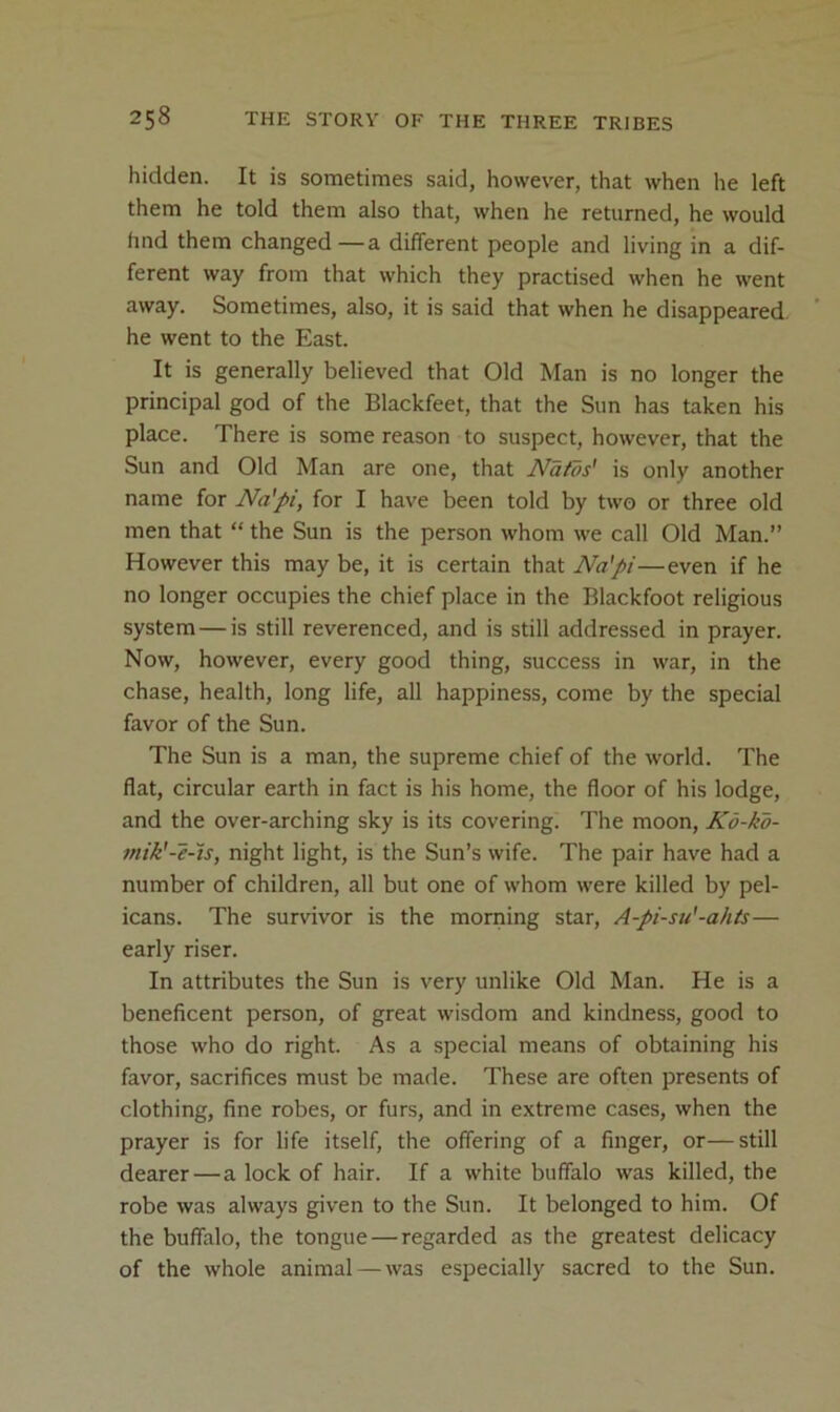 hidden. It is sometimes said, however, that when he left them he told them also that, when he returned, he would hnd them changed—a different people and living in a dif- ferent way from that which they practised when he went away. Sometimes, also, it is said that when he disappeared he went to the East. It is generally believed that Old Man is no longer the principal god of the Blackfeet, that the Sun has taken his place. There is some reason to suspect, however, that the Sun and Old Man are one, that Nafos' is only another name for Na'pi, for I have been told by two or three old men that “ the Sun is the person whom we call Old Man.” However this may be, it is certain that Na'pi—even if he no longer occupies the chief place in the Blackfoot religious system—is still reverenced, and is still addressed in prayer. Now, however, every good thing, success in war, in the chase, health, long life, all happiness, come by the special favor of the Sun. The Sun is a man, the supreme chief of the world. The flat, circular earth in fact is his home, the floor of his lodge, and the over-arching sky is its covering. The moon, Kd-kd- mik'-e-ts, night light, is the Sun’s wife. The pair have had a number of children, all but one of whom were killed by pel- icans. The survivor is the morning star, A-pi-su'-ahts— early riser. In attributes the Sun is very unlike Old Man. He is a beneficent person, of great wisdom and kindness, good to those who do right. As a special means of obtaining his favor, sacrifices must be made. These are often presents of clothing, fine robes, or furs, and in extreme cases, when the prayer is for life itself, the offering of a finger, or—still dearer—a lock of hair. If a white buffalo was killed, the robe was always given to the Sun. It belonged to him. Of the buffalo, the tongue — regarded as the greatest delicacy of the whole animal — was especially sacred to the Sun.
