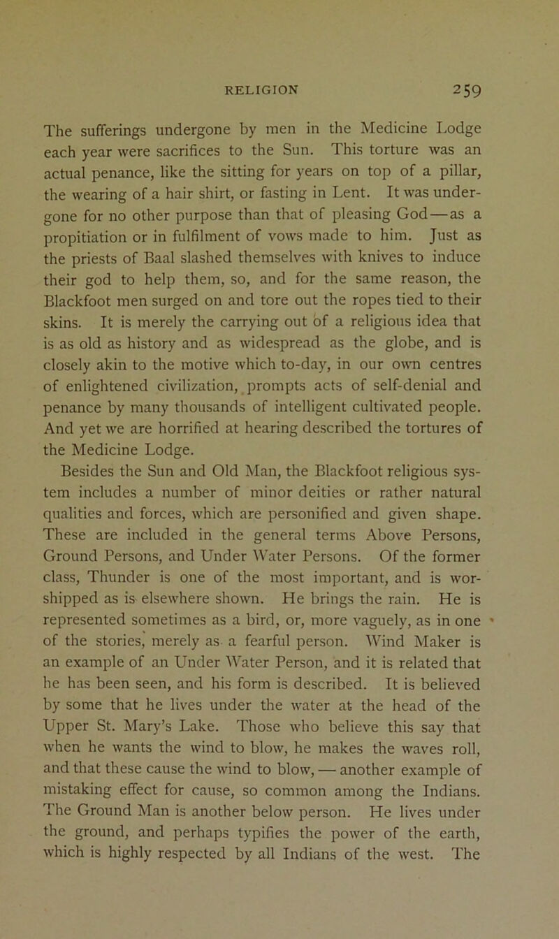 The sufferings undergone by men in the Medicine Lodge each year were sacrifices to the Sun. This torture was an actual penance, like the sitting for years on top of a pillar, the wearing of a hair shirt, or fasting in Lent. It was under- gone for no other purpose than that of pleasing God—as a propitiation or in fulfilment of vows made to him. Just as the priests of Baal slashed themselves with knives to induce their god to help them, so, and for the same reason, the Blackfoot men surged on and tore out the ropes tied to their skins. It is merely the carrying out bf a religious idea that is as old as history and as widespread as the globe, and is closely akin to the motive which to-day, in our own centres of enlightened civilization, prompts acts of self-denial and penance by many thousands of intelligent cultivated people. And yet we are horrified at hearing described the tortures of the Medicine Lodge. Besides the Sun and Old Man, the Blackfoot religious sys- tem includes a number of minor deities or rather natural qualities and forces, which are personified and given shape. These are included in the general terms Above Persons, Ground Persons, and Under Water Persons. Of the former class. Thunder is one of the most important, and is wor- shipped as is elsewhere shown. He brings the rain. He is represented sometimes as a bird, or, more vaguely, as in one • of the stories, merely as a fearful person. Wind Maker is an example of an Under Water Person, and it is related that he has been seen, and his form is described. It is believed by some that he lives under the water at the head of the Upper St. Mary’s Lake. Those who believe this say that when he wants the wind to blow, he makes the waves roll, and that these cause the wind to blow, — another example of mistaking effect for cause, so common among the Indians. The Ground Man is another below person. He lives under the ground, and perhaps typifies the power of the earth, which is highly respected by all Indians of the west. The