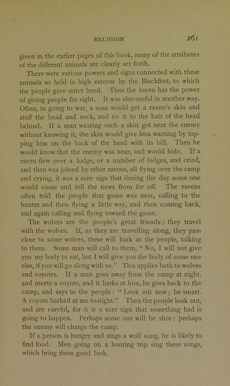 given in the earlier pages of this book, many of the attributes of the different animals are clearly set forth. There were various powers and signs connected with these animals so held in high esteem by the Blackfeet, to which the people gave strict heed. Thus the raven has the power of giving people far sight. It was also useful in another way. Often, in going to war, a man would get a raven’s skin and stuff the head and neck, and tie it to the hair of the head behind. If a man wearing such a skin got near the enemy without knowing it, the skin would give him warning by tap- ping him on the back of the head with its bill. Then he would know that the enemy was near, and would hide. If a raven flew over a lodge, or a number of lodges, and cried, and then was joined by other ravens, all flying over the camp and crying, it was a sure sign that during the day some one would come and tell the news from far off. The ravens often told the people that game was near> calling to the hunter and then flying a little way, and then coming back, and again calling and flying toward the game. The wolves are the people’s great friends; they travel with the wolves. If, as they are travelling along, they pass close to some wolves, these will bark at the people, talking to them. Some man will call to them, “ No, I will not give you my body to eat, but I will give you the body of some one else, if you will go along with us.” This applies both to wolves and coyotes. If a man goes away from the camp at night, and meets a coyote, and it barks at him, he goes back to the camp, and says to the people: “ Look out now; be smart. A coyote barked at me to-night.” Then the people look out, and are careful, for it is a sure sign that something bad is going to happen. Perhaps some one will be shot; perhaps the enemy will charge the camp. If a person is hungry and sings a wolf song, he is likely to find food. Men going on a hunting trip sing these songs, which bring them good luck.