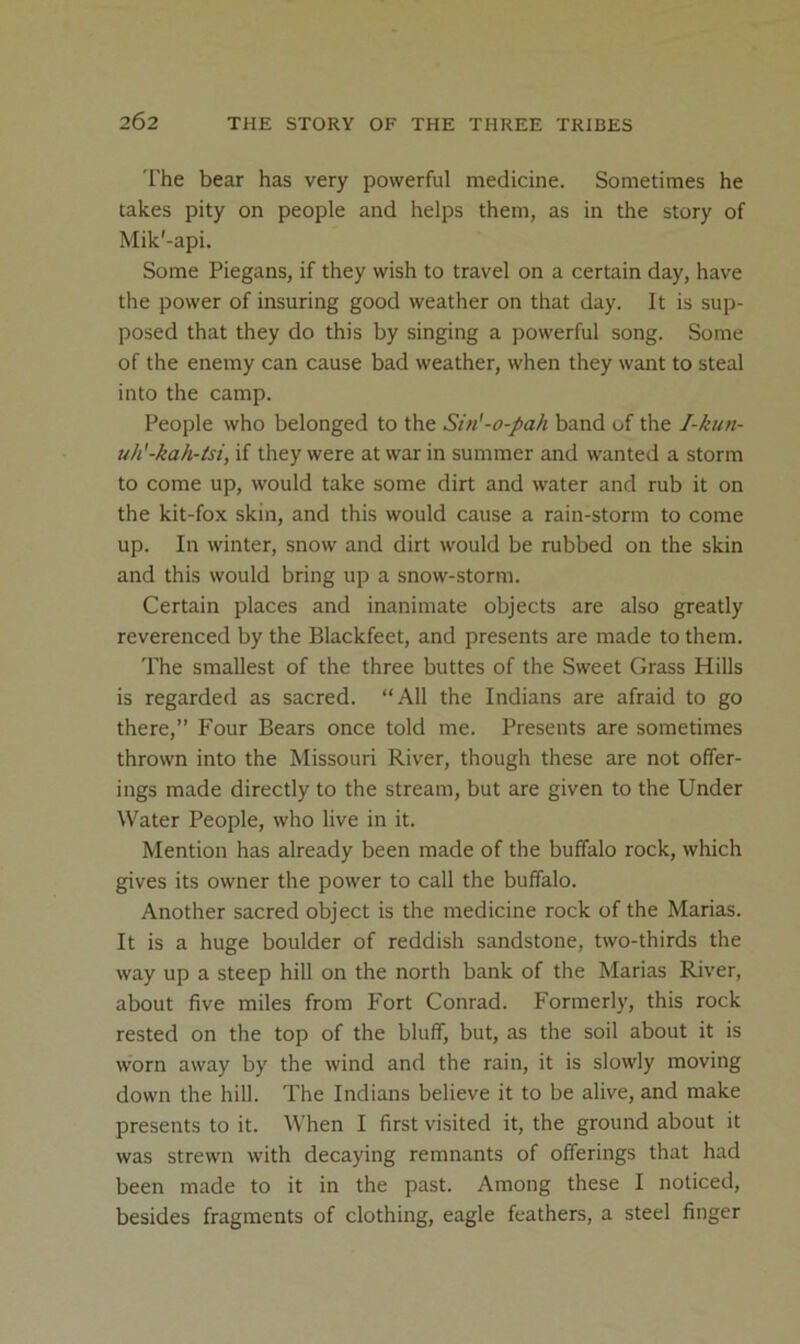 The bear has very powerful medicine. Sometimes he takes pity on people and helps them, as in the story of Mik'-api. Some Piegans, if they wish to travel on a certain day, have the power of insuring good weather on that day. It is sup- posed that they do this by singing a powerful song. Some of the enemy can cause bad weather, when they want to steal into the camp. People who belonged to the Sin'-o-pah band of the 1-kun- uh'-kah-tsi, if they were at war in summer and wanted a storm to come up, would take some dirt and water and rub it on the kit-fox skin, and this would cause a rain-storm to come up. In winter, snow and dirt would be rubbed on the skin and this would bring up a snow-storm. Certain places and inanimate objects are also greatly reverenced by the Blackfeet, and presents are made to them. The smallest of the three buttes of the Sweet Grass Hills is regarded as sacred. “All the Indians are afraid to go there,” Four Bears once told me. Presents are sometimes thrown into the Missouri River, though these are not offer- ings made directly to the stream, but are given to the Under Water People, who live in it. Mention has already been made of the buffalo rock, which gives its owner the power to call the buffalo. Another sacred object is the medicine rock of the Marias. It is a huge boulder of reddish sandstone, two-thirds the way up a steep hill on the north bank of the Marias River, about five miles from Fort Conrad. Formerly, this rock rested on the top of the bluff, but, as the soil about it is worn away by the wind and the rain, it is slowly moving down the hill. The Indians believe it to be alive, and make presents to it. When I first visited it, the ground about it was strewn with decaying remnants of offerings that had been made to it in the past. Among these I noticed, besides fragments of clothing, eagle feathers, a steel finger