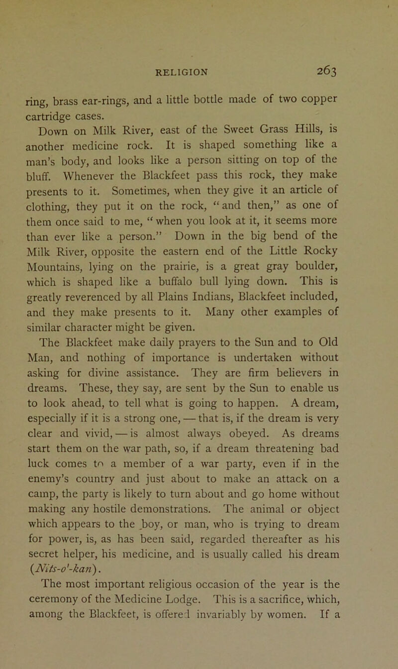 ring, brass ear-rings, and a little bottle made of two copper cartridge cases. Down on Milk River, east of the Sweet Grass Hills, is another medicine rock. It is shaped something like a man’s body, and looks like a person sitting on top of the bluff. Whenever the Blackfeet pass this rock, they make presents to it. Sometimes, when they give it an article of clothing, they put it on the rock, “and then,” as one of them once said to me, “ when you look at it, it seems more than ever like a person.” Down in the big bend of the Milk River, opposite the eastern end of the Little Rocky Mountains, lying on the prairie, is a great gray boulder, which is shaped like a buffalo bull lying down. This is greatly reverenced by all Plains Indians, Blackfeet included, and they make presents to it. Many other examples of similar character might be given. The Blackfeet make daily prayers to the Sun and to Old Man, and nothing of importance is undertaken without asking for divine assistance. They are firm believers in dreams. These, they say, are sent by the Sun to enable us to look ahead, to tell what is going to happen. A dream, especially if it is a strong one, — that is, if the dream is very clear and vivid, — is almost always obeyed. As dreams start them on the war path, so, if a dream threatening bad luck comes to a member of a war party, even if in the enemy’s country and just about to make an attack on a camp, the party is likely to turn about and go home without making any hostile demonstrations. The animal or object which appears to the boy, or man, who is trying to dream for power, is, as has been said, regarded thereafter as his secret helper, his medicine, and is usually called his dream {Nits-o'-kan). The most important religious occasion of the year is the ceremony of the Medicine Lodge. This is a sacrifice, which, among the Blackfeet, is offered invariably by women. If a