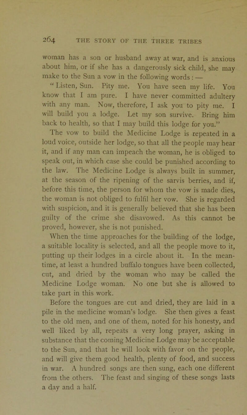 woman has a son or husband away at war, and is anxious about him, or if she has a dangerously sick child, she may make to the Sun a vow in the following words : — “ Listen, Sun. Pity me. You have seen my life. You know that I am pure. I have never committed adultery with any man. Now, therefore, I ask you to pity me. I will build you a lodge. Let my son survive. Bring him back to health, so that I may build this lodge for you.” The vow to build the Medicine Lodge is repeated in a loud voice, outside her lodge, so that all the people may hear it, and if any man can impeach the woman, he is obliged to speak out, in which case she could be punished according to the law. The Medicine Lodge is always built in summer, at the season of the ripening of the sarvis berries, and if, before this time, the person for whom the vow is made dies, the woman is not obliged to fulfil her vow. She is regarded with suspicion, and it is generally believed that she has been guilty of the crime she disavowed. As this cannot be proved, however, she is not punished. When the time approaches for the building of the lodge, a suitable locality is selected, and all the people move to it, putting up their lodges in a circle about it. In the mean- time, at least a hundred buffalo tongues have been collected, cut, and dried by the woman who may be called the Medicine Lodge woman. No one but she is allowed to take part in this work. Before the tongues are cut and dried, they are laid in a pile in the medicine woman’s lodge. She then gives a feast to the old men, and one of them, noted for his honesty, and well liked by all, repeats a very long prayer, asking in substance that the coming Medicine Lodge may be acceptable to the Sun, and that he will look with favor on the people, and will give them good health, plenty of food, and success in war. A hundred songs are then sung, each one different from the others. The feast and singing of these songs lasts a day and a half.