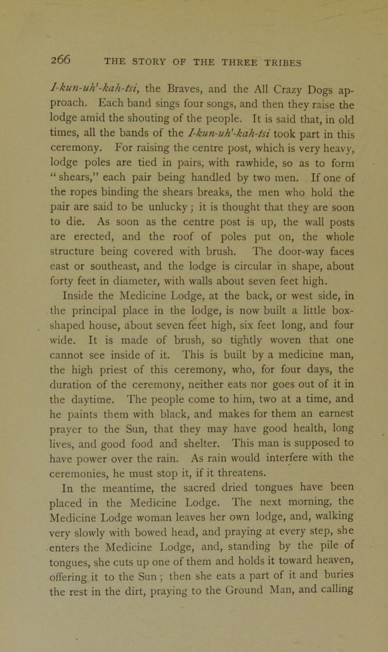 l-kun-uh'-kah-isi, the Braves, and the All Crazy Dogs ap- proach. Each band sings four songs, and then they raise the lodge amid the shouting of the people. It is said that, in old times, all the bands of the I-kun-uh'-kah-isi took part in this ceremony. For raising the centre post, which is very heavy, lodge poles are tied in pairs, with rawhide, so as to form “ shears,” each pair being handled by two men. If one of the ropes binding the shears breaks, the men who hold the pair are said to be unlucky; it is thought that they are soon to die. As soon as the centre post is up, the wall posts are erected, and the roof of poles put on, the whole structure being covered with brush. The door-way faces east or southeast, and the lodge is circular in shape, about forty feet in diameter, with walls about seven feet high. Inside the Medicine Lodge, at the back, or west side, in the principal place in the lodge, is now built a little box- shaped house, about seven feet high, six feet long, and four wide. It is made of brush, so tightly woven that one cannot see inside of it. This is built by a medicine man, the high priest of this ceremony, who, for four days, the duration of the ceremony, neither eats nor goes out of it in the daytime. The people come to him, two at a time, and he paints them with black, and makes for them an earnest prayer to the Sun, that they may have good health, long lives, and good food and shelter. This man is supposed to have power over the rain. As rain would interfere with the ceremonies, he must stop it, if it threatens. In the meantime, the sacred dried tongues have been placed in the Medicine Lodge. The next morning, the Medicine Lodge woman leaves her own lodge, and, walking very slowly with bowed head, and praying at every step, she enters the Medicine Lodge, and, standing by the pile of tongues, she cuts up one of them and holds it toward heaven, offering it to the Sun; then she eats a part of it and buries the rest in the dirt, praying to the Ground Man, and calling