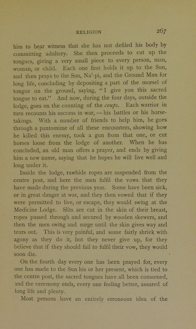 him to bear witness that she has not defiled his body by committing adultery. She then proceeds to cut up the tongues, giving a very small piece to every person, man, woman, or child. Each one first holds it up to the Sun, and then prays to the Sun, Na'-pi, and the Ground Man for long life, concluding by depositing a part of the morsel of tongue on the ground, saying, “I give you this sacred tongue to eat.” And now, during the four days, outside the lodge, goes on the counting of the coups. Each warrior in turn recounts his success in war, — his battles or his horse- takings. With a number of friends to help him, he goes through a pantomime of all these encounters, showing how he killed this enemy, took a gun from that one, or cut horses loose from the lodge of another. MTien he has concluded, an old man offers a prayer, and ends by giving him a new name, saying that he hopes he will live well and long under it. Inside the lodge, rawhide ropes are suspended from the centre post, and here the men fulfil the vows that they have made during the previous year. Some have been sick, or in great danger at war, and they then vowed that if they were permitted to live, or escape, they would swing at the Medicine Lodge. Slits are cut in the skin of their breast, ropes passed through and secured by wooden skewers, and then the men swing and surge until the skin gives way and tears out. This is very painful, and some fairly shriek with agony as they do it, but they never give up, for they believe that if they should fail to fulfil their vow, they would soon die. On the fourth day every one has been prayed for, every one has made to the Sun his or her present, which is tied to the centre post, the sacred tongues have all been consumed, and the ceremony ends, every one feeling better, assured of long life and plenty. Most persons have an entirely erroneous idea of the