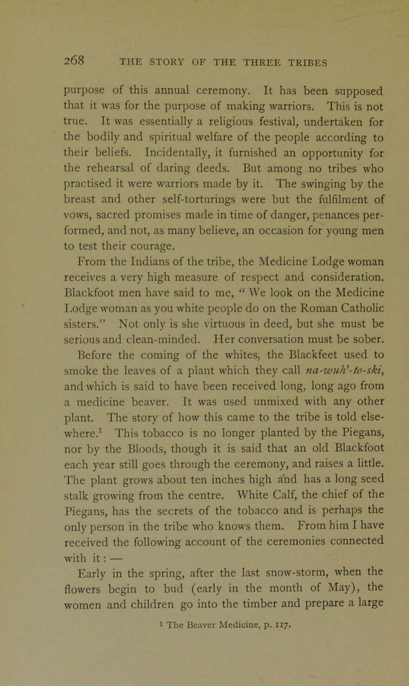 purpose of this annual ceremony. It has been supposed that it was for the purpose of making warriors. This is not true. It was essentially a religious festival, undertaken for the bodily and spiritual welfare of the people according to their beliefs. Incidentally, it furnished an opportunity for the rehearsal of daring deeds. But among no tribes who practised it were warriors made by it. The swinging by the breast and other self-torturings were but the fulfilment of vows, sacred promises made in time of danger, penances per- formed, and not, as many believe, an occasion for young men to test their courage. From the Indians of the tribe, the Medicine Lodge woman receives a very high measure of respect and consideration. Blackfoot men have said to me, “ We look on the Medicine Lodge woman as you white people do on the Roman Catholic sisters.” Not only is she virtuous in deed, but she must be serious and clean-minded. Her conversation must be sober. Before the coming of the whites, the Blackfeet used to smoke the leaves of a plant which they call 7ia-wuh'-to-ski, and which is said to have been received long, long ago from a medicine beaver. It was used unmixed with any other plant. The story of how this came to the tribe is told else- where.' This tobacco is no longer planted by the Piegans, nor by the Bloods, though it is said that an old Blackfoot each year still goes through the ceremony, and raises a little. The plant grows about ten inches high and has a long seed stalk growing from the centre. White Calf, the chief of the Piegans, has the secrets of the tobacco and is perhaps the only person in the tribe who knows them. From him I have received the following account of the ceremonies connected with it: — Early in the spring, after the last snow-storm, when the flowers begin to bud (early in the month of May), the women and children go into the timber and prepare a large 1 The Beaver Medicine, p. 117.